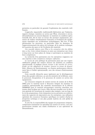 278 DÉFENSE ET SÉCURITÉ NATIONALE
permettra en particulier de garantir l’exploitation des matériels vieil-
lissants.
L’approche séquentielle traditionnelle (fabrication par l’industrie,
naguère étatique, maintien en service par l’État, rénovation à mi-vie,
démantèlement) est souvent dépassée. Le maintien en condition opéra-
tionnelle doit, dès la mise en service des premiers équipements, per-
mettre de réaliser simultanément l’entretien et l’évolution des équipe-
ments répondant aux accélérations technologiques. Dès lors, il faut
décloisonner les processus, en particulier dans les domaines de
l’approvisionnement des pièces de rechange, de la maîtrise technique,
de la gestion des parcs et de l’évolution des matériels.
Une nouvelle relation entre l’État et les entreprises doit être définie
dans ce but. Cette volonté donnera en outre aux entreprises une vision
à long terme sur leurs plans de charge et participera au maintien de
leurs compétences.
La recherche d’un partenariat avec les entreprises s’appuiera sur
une expertise et des compétences étatiques suffisantes.
Le succès de cette politique de partenariat passe par une respon-
sabilisation globale des maîtres d’œuvre du maintien en condition
opérationnelle. Il implique d’avoir recours à des marchés de service,
fondés sur des obligations de résultats, énoncés en termes de disponi-
bilité, d’heures de fonctionnement, ou d’autres performances directe-
ment liées à l’utilité opérationnelle, avec des niveaux d’intéressement
incitatifs.
Cette nouvelle démarche passe également par le développement
d’une plus grande cohérence, au sein du ministère de la Défense, entre
le processus d’acquisition et le processus de soutien en service des
équipements.
Les structures intégrées de soutien (service de soutien de la flotte
[SSF] pour le matériel naval et Structure intégrée du maintien en
condition opérationnelle des matériels aéronautiques de la défense
[SIMMAD] pour le matériel aéronautique) resteront rattachées aux
armées dans la phase qui s’ouvre. Elles devront travailler avec la direc-
tion générale de l’armement de manière plus intégrée, tout au long de
la vie des programmes. Cette intégration accrue permettra un renforce-
ment des capacités de négociation avec les entreprises, une utilisation
optimisée des ressources humaines spécifiques en matière d’achat et
d’expertise technique et une plus grande maîtrise du coût global de
possession.
À cette fin, la responsabilité des équipes de programmes intégrées,
comprenant notamment un spécialiste du soutien en service, sera pro-
gressivement étendue aux stades d’utilisation et aux opérations de
démantèlement.
 