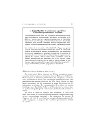 L’INDUSTRIE ET LA RECHERCHE 281
DÉVELOPPER UNE LOGIQUE D’INFLUENCE
La construction d’une industrie de défense européenne pourra
nécessiter une évolution de la relation entre les États et les industriels.
D’une logique de détention patrimoniale des entreprises, l’État évo-
luera, autant que de besoin, vers une logique d’influence sur les com-
portements des acteurs industriels. En effet, l’État dispose de nom-
breux instruments qui lui permettent de peser directement sur les
orientations stratégiques des entreprises dont il est client : en particu-
lier l’importance du chiffre d’affaires qu’il représente, la mise en place
de partenariats public-privé, ou le soutien institutionnel qu’il met en
œuvre.
En outre, à l’instar de plusieurs pays européens, la France s’est
dotée d’un régime de contrôle des investissements étrangers dans onze
secteurs économiques « protégés ». Ce mécanisme lui permet de
s’opposer à la prise de contrôle d’une entreprise française détenant des
actifs stratégiques, ou de poser des conditions préservant ses intérêts
de sécurité.
Le dispositif public de soutien aux exportations
d’armement préalablement autorisées
Le dispositif de soutien public aux exportations d’armement préalable-
ment autorisées est interministériel. Les services du ministère de la
Défense y prennent une part importante, tant au niveau de l’administra-
tion centrale qu’à l’étranger, par l’intermédiaire du réseau des attachés
de défense et des attachés d’armement. Il implique également le minis-
tère des Affaires étrangères ainsi que le ministère chargé de l’Économie.
La création de la commission interministérielle d’appui aux grands
contrats internationaux répond notamment à la volonté de l’État d’opti-
miser et de dynamiser le dispositif de soutien public aux exportations
d’armement préalablement autorisées. Présidée par le directeur de
cabinet du Premier ministre, elle réunit l’ensemble des organismes com-
pétents et a vocation à statuer sur les moyens permettant à l’État de
soutenir les projets les plus importants. Pour ce qui concerne l’arme-
ment, elle inscrit son action dans le cadre du plan stratégique de sou-
tien aux exportations de défense, qui fixe les objectifs et les priorités à
moyen terme de l’État, à la fois géographiques et sectoriels.
 