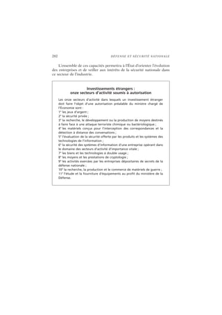 282 DÉFENSE ET SÉCURITÉ NATIONALE
L’ensemble de ces capacités permettra à l’État d’orienter l’évolution
des entreprises et de veiller aux intérêts de la sécurité nationale dans
ce secteur de l’industrie.
Investissements étrangers :
onze secteurs d’activité soumis à autorisation
Les onze secteurs d’activité dans lesquels un investissement étranger
doit faire l’objet d’une autorisation préalable du ministre chargé de
l’Économie sont :
1° les jeux d’argent ;
2° la sécurité privée ;
3° la recherche, le développement ou la production de moyens destinés
à faire face à une attaque terroriste chimique ou bactériologique ;
4° les matériels conçus pour l’interception des correspondances et la
détection à distance des conversations ;
5° l’évaluation de la sécurité offerte par les produits et les systèmes des
technologies de l’information ;
6° la sécurité des systèmes d’information d’une entreprise opérant dans
le domaine des secteurs d’activité d’importance vitale ;
7° les biens et les technologies à double usage ;
8° les moyens et les prestations de cryptologie ;
9° les activités exercées par les entreprises dépositaires de secrets de la
défense nationale ;
10° la recherche, la production et le commerce de matériels de guerre ;
11° l’étude et la fourniture d’équipements au profit du ministère de la
Défense.
 