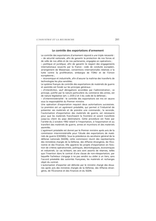 L’INDUSTRIE ET LA RECHERCHE 283
Le contrôle des exportations d’armement
Le contrôle des exportations d’armement répond à une triple nécessité :
– de sécurité nationale, afin de garantir la protection de nos forces et
de celle de nos alliés et de nos partenaires, engagées en opérations ;
– politique et juridique, afin de garantir le respect des engagements
internationaux souscrits par la France : code de conduite européen,
arrangement de Wassenaar, conventions internationales relatives à la
lutte contre la prolifération, embargos de l’ONU et de l’Union
européenne ;
– économique et industrielle, afin d’assurer la maîtrise des transferts de
technologies les plus sensibles.
Le système français de contrôle des exportations de matériels de guerre
et assimilés est fondé sur les principes généraux :
– d’interdiction, sauf dérogations accordées par l’administration ; ce
principe, justifié par la nature particulière du commerce des armes, est
de nature législative (art. L 2335-2 et 3 du code de la défense) ;
– d’interministérialité : le contrôle des exportations est mis en œuvre
sous la responsabilité du Premier ministre.
Une opération d’exportation requiert deux autorisations successives.
La première est un agrément préalable, qui permet à l’industriel de
présenter ses matériels et de prendre une commande ; la seconde,
l’autorisation d’exportation des matériels de guerre, est nécessaire
pour que les matériels franchissent la frontière et soient transférés
jusqu’au client du pays destinataire. Cette procédure est fixée par
l’arrêté du 2 octobre 1992 relatif à l’importation, à l’exportation et au
transfert des matériels de guerre, armes et munitions et des matériels
assimilés.
L’agrément préalable est donné par le Premier ministre après avis de la
commission interministérielle pour l’étude des exportations de maté-
riels de guerre (CIEEMG). Sous la présidence du secrétaire général de la
défense nationale (SGDN), cette commission réunit des représentants
des ministères chargés de la Défense, des Affaires étrangères, de l’Éco-
nomie et des Finances. Elle apprécie les projets d’exportation en fonc-
tion de critères opérationnels, politiques, déontologiques, économiques
et industriels. Le cas échéant, ses avis sont assortis de réserves, telles
que l’insertion dans le contrat d’une clause de non-réexportation, par
laquelle l’acheteur s’engage à ne pas vendre ou céder à un tiers, sans
l’accord préalable des autorités françaises, les matériels et rechanges
objet du contrat.
L’autorisation d’exporter est délivrée par le ministre chargé des doua-
nes après avis des ministres chargés de la Défense, des Affaires étran-
gères, de l’Économie et des Finances et du SGDN.
 