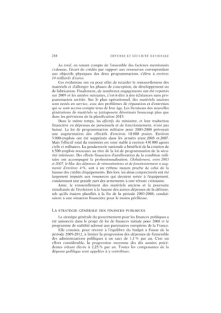 288 DÉFENSE ET SÉCURITÉ NATIONALE
Au total, en tenant compte de l’ensemble des facteurs mentionnés
ci-dessus, l’écart de crédits par rapport aux ressources correspondant
aux objectifs physiques des deux programmations s’élève à environ
24 milliards d’euros.
Ces évolutions ont eu pour effet de retarder le renouvellement des
matériels et d’allonger les phases de conception, de développement ou
de fabrication. Finalement, de nombreux engagements ont été reportés
sur 2009 et les années suivantes, c’est-à-dire à des échéances sans pro-
grammation arrêtée. Sur le plan opérationnel, des matériels anciens
sont restés en service, avec des problèmes de réparation et d’entretien
qui se sont accrus compte tenu de leur âge. Les livraisons des nouvelles
générations de matériels se juxtaposent désormais beaucoup plus que
dans les prévisions de la planification 2015.
Dans le même temps, les effectifs du ministère, et leur traduction
financière en dépenses de personnels et de fonctionnement, n’ont pas
baissé. La loi de programmation militaire pour 2003-2008 prévoyait
une augmentation des effectifs d’environ 10 000 postes. Environ
5 000 emplois ont été supprimés dans les armées entre 2003 et 2007.
Mais l’effectif total du ministère est resté stable à environ 430 000 agents
civils et militaires. La gendarmerie nationale a bénéficié de la création de
6 500 emplois nouveaux au titre de la loi de programmation de la sécu-
rité intérieure. Des efforts financiers d’amélioration de la condition mili-
taire ont accompagné la professionnalisation. Globalement, entre 2003
et 2007, le bloc des dépenses de rémunérations et de fonctionnement a aug-
menté d’environ 4 %, soit à un rythme moyen proche de celui de la
hausse des crédits d’équipements. Dès lors, les aléas conjoncturels ont été
largement imputés aux ressources qui devaient servir à l’équipement,
condamnant une grande part des armements à une vétusté croissante.
Ainsi, le renouvellement des matériels anciens et la poursuite
simultanée de l’évolution à la hausse des autres dépenses de la défense,
tels qu’ils étaient planifiés à la fin de la période 2003-2008, condui-
saient à une situation financière pour le moins périlleuse.
LA STRATÉGIE GÉNÉRALE DES FINANCES PUBLIQUES
La stratégie générale du gouvernement pour les finances publiques a
été annoncée dans le projet de loi de finances initiale pour 2008 et le
programme de stabilité adressé aux partenaires européens de la France.
Elle consiste, pour revenir à l’équilibre du budget à l’issue de la
période 2009-2012, à limiter la progression des dépenses de l’ensemble
des administrations publiques à un taux de 1,1 % par an. C’est un
effort considérable, la progression moyenne des dix années précé-
dentes s’étant élevée à 2,25 % par an. Toutes les composantes de la
dépense publique sont appelées à y contribuer.
 