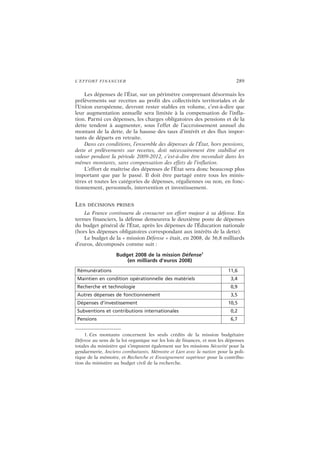L’EFFORT FINANCIER 289
Les dépenses de l’État, sur un périmètre comprenant désormais les
prélèvements sur recettes au profit des collectivités territoriales et de
l’Union européenne, devront rester stables en volume, c’est-à-dire que
leur augmentation annuelle sera limitée à la compensation de l’infla-
tion. Parmi ces dépenses, les charges obligatoires des pensions et de la
dette tendent à augmenter, sous l’effet de l’accroissement annuel du
montant de la dette, de la hausse des taux d’intérêt et des flux impor-
tants de départs en retraite.
Dans ces conditions, l’ensemble des dépenses de l’État, hors pensions,
dette et prélèvements sur recettes, doit nécessairement être stabilisé en
valeur pendant la période 2009-2012, c’est-à-dire être reconduit dans les
mêmes montants, sans compensation des effets de l’inflation.
L’effort de maîtrise des dépenses de l’État sera donc beaucoup plus
important que par le passé. Il doit être partagé entre tous les minis-
tères et toutes les catégories de dépenses, régaliennes ou non, en fonc-
tionnement, personnels, intervention et investissement.
LES DÉCISIONS PRISES
La France continuera de consacrer un effort majeur à sa défense. En
termes financiers, la défense demeurera le deuxième poste de dépenses
du budget général de l’État, après les dépenses de l’Éducation nationale
(hors les dépenses obligatoires correspondant aux intérêts de la dette).
Le budget de la « mission Défense » était, en 2008, de 36,8 milliards
d’euros, décomposés comme suit :
Budget 2008 de la mission Défense1
(en milliards d’euros 2008)
1. Ces montants concernent les seuls crédits de la mission budgétaire
Défense au sens de la loi organique sur les lois de finances, et non les dépenses
totales du ministère qui s’imputent également sur les missions Sécurité pour la
gendarmerie, Anciens combattants, Mémoire et Lien avec la nation pour la poli-
tique de la mémoire, et Recherche et Enseignement supérieur pour la contribu-
tion du ministère au budget civil de la recherche.
Rémunérations 11,6
Maintien en condition opérationnelle des matériels 3,4
Recherche et technologie 0,9
Autres dépenses de fonctionnement 3,5
Dépenses d’investissement 10,5
Subventions et contributions internationales 0,2
Pensions 6,7
 