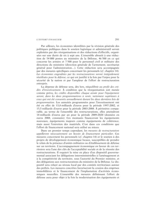 L’EFFORT FINANCIER 291
Par ailleurs, les économies identifiées par la révision générale des
politiques publiques dans le soutien logistique et administratif seront
exploitées par des réorganisations et des réductions d’effectifs, organi-
sées sur une durée de six à sept ans. L’ensemble aboutit à une réduc-
tion de 54 000 postes au ministère de la Défense, 46 500 en ce qui
concerne les armées et 7 500 pour le personnel civil et militaire des
directions du ministère (direction générale de l’armement, secrétariat
général pour l’administration…). Cette réduction sera accompagnée
par des mesures spécifiques concernant les personnels (cf. chapitre 14).
Les économies engendrées par les restructurations seront intégralement
réutilisées pour la défense, ce qui est justifié à la fois par l’enjeu pour la
sécurité de la nation et par l’ampleur de l’effort de restructuration
entrepris.
La dépense de défense sera, dès lors, rééquilibrée au profit des cré-
dits d’investissement. À condition que la réorganisation soit menée
comme prévu, les crédits disponibles chaque année pour l’équipement
seront, dans les deux programmations à venir, nettement supérieurs à
ceux qui ont été consentis annuellement durant les deux dernières lois de
programmation. Les annuités programmées pour l’investissement ont
été en effet de 13,8 milliards d’euros pour la période 1997-2002, et
15,5 milliards d’euros pour la période 2003-2008. À périmètre compa-
rable, au terme de l’ensemble des restructurations, elles atteindront
18 milliards d’euros par an pour la période 2009-2020 (données en
euros 2008, constants). Ces montants financeront les équipements
nouveaux, équipements majeurs comme équipements de cohérence,
mais aussi l’entretien des matériels. C’est dans ces conditions que
l’effort de financement national sera utilisé au mieux.
Dans un premier temps cependant, les mesures de restructuration
appelleront nécessairement un besoin de financement particulier. Ces
mesures concernent les personnels (cf. chapitre 14) et le soutien à des
projets de développement économique locaux, susceptibles de prendre
le relais de la présence d’unités militaires ou d’établissement de défense
sur un territoire. L’accompagnement économique en faveur de ces ter-
ritoires sera l’une des clés de l’acceptabilité sociale et de la réussite des
restructurations. Il requiert la mise en place d’un dispositif gouverne-
mental associant les délégations interministérielles à l’aménagement et
à la compétitivité du territoire, sous l’autorité du Premier ministre, et
des délégations aux restructurations du ministère de la Défense. Le dis-
positif sera relayé au niveau local par des comités territoriaux autour
des préfets. Les mesures concrètes favoriseront la cession des emprises
immobilières et le financement de l’implantation d’activités écono-
miques nouvelles. L’ensemble des mesures définissant l’effort de
défense aura pour objet à la fois la modernisation des équipements et
 