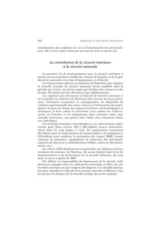 292 DÉFENSE ET SÉCURITÉ NATIONALE
l’amélioration des conditions de vie et d’entraînement des personnels.
Leur effet se fera sentir nettement au bout de trois ou quatre ans.
La contribution de la sécurité intérieure
à la sécurité nationale
La première loi de programmation pour la sécurité intérieure a
permis un accroissement sensible des moyens de la police et de la gen-
darmerie nationales en termes d’équipements et d’effectifs.
Les financements affectés au ministère de l’Intérieur pour intégrer
la nouvelle stratégie de sécurité nationale seront amplifiés dans la
période qui s’ouvre, au niveau requis par l’analyse des menaces et des
besoins. Ils résulteront des réformes et des redéploiements.
Les capacités qui concourent à l’objectif de sécurité nationale et
sur lesquelles le ministère de l’Intérieur doit investir de façon priori-
taire, concernent notamment le renseignement, les dispositifs de
conduite opérationnelle des crises, l’alerte et l’information des popu-
lations, la prise en charge des risques nucléaires, bactériologiques et
chimiques, la lutte contre le terrorisme, tout comme les renforce-
ments en hommes et en équipements dans certaines zones (par
exemple l’outre-mer, qui pourra faire l’objet d’un traitement finan-
cier spécifique).
Les montants financiers correspondant à ces renforcements repré-
sentent pour l’État environ 300 à 400 millions d’euros d’investisse-
ments dans les cinq années à venir. Ils comprennent notamment
80 millions pour la modernisation du réseau d’alerte à la population et
220 millions pour améliorer la prévention des risques NRBC (centre
commun de formation, équipements de protection des personnels,
capacités de détection et d’identification mobiles, unités de décontami-
nation, etc.).
Ces efforts ciblés bénéficieront en particulier aux dépenses d’inves-
tissement du ministère de l’Intérieur. Ils seront intégrés dans la loi de
programmation et de performance de la sécurité intérieure, qui sera
mise en œuvre à partir de 2009.
Par ailleurs, la responsabilité du financement de la sécurité civile
demeurera partagée entre les collectivités territoriales et l’État, les col-
lectivités assumant une part majeure des dépenses. Un véritable partena-
riat pour atteindre les objectifs de la sécurité nationale et diffuser à tous
les niveaux les données de la nouvelle stratégie devra être organisé.
 