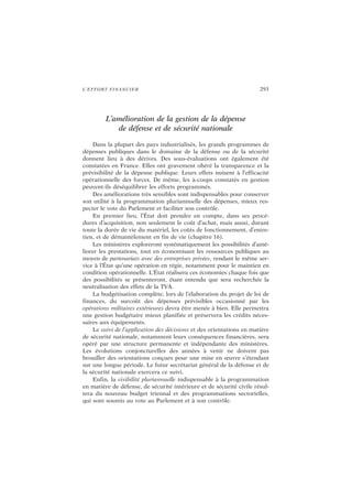 L’EFFORT FINANCIER 293
L’amélioration de la gestion de la dépense
de défense et de sécurité nationale
Dans la plupart des pays industrialisés, les grands programmes de
dépenses publiques dans le domaine de la défense ou de la sécurité
donnent lieu à des dérives. Des sous-évaluations ont également été
constatées en France. Elles ont gravement obéré la transparence et la
prévisibilité de la dépense publique. Leurs effets nuisent à l’efficacité
opérationnelle des forces. De même, les à-coups constatés en gestion
peuvent-ils déséquilibrer les efforts programmés.
Des améliorations très sensibles sont indispensables pour conserver
son utilité à la programmation pluriannuelle des dépenses, mieux res-
pecter le vote du Parlement et faciliter son contrôle.
En premier lieu, l’État doit prendre en compte, dans ses procé-
dures d’acquisition, non seulement le coût d’achat, mais aussi, durant
toute la durée de vie du matériel, les coûts de fonctionnement, d’entre-
tien, et de démantèlement en fin de vie (chapitre 16).
Les ministères exploreront systématiquement les possibilités d’amé-
liorer les prestations, tout en économisant les ressources publiques au
moyen de partenariats avec des entreprises privées, rendant le même ser-
vice à l’État qu’une opération en régie, notamment pour le maintien en
condition opérationnelle. L’État réalisera ces économies chaque fois que
des possibilités se présenteront, étant entendu que sera recherchée la
neutralisation des effets de la TVA.
La budgétisation complète, lors de l’élaboration du projet de loi de
finances, du surcoût des dépenses prévisibles occasionné par les
opérations militaires extérieures devra être menée à bien. Elle permettra
une gestion budgétaire mieux planifiée et préservera les crédits néces-
saires aux équipements.
Le suivi de l’application des décisions et des orientations en matière
de sécurité nationale, notamment leurs conséquences financières, sera
opéré par une structure permanente et indépendante des ministères.
Les évolutions conjoncturelles des années à venir ne doivent pas
brouiller des orientations conçues pour une mise en œuvre s’étendant
sur une longue période. Le futur secrétariat général de la défense et de
la sécurité nationale exercera ce suivi.
Enfin, la visibilité pluriannuelle indispensable à la programmation
en matière de défense, de sécurité intérieure et de sécurité civile résul-
tera du nouveau budget triennal et des programmations sectorielles,
qui sont soumis au vote au Parlement et à son contrôle.
 
