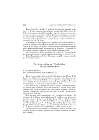 294 DÉFENSE ET SÉCURITÉ NATIONALE
Étant donné les calendriers longs de livraison de matériels mili-
taires et de mise en œuvre des réformes ministérielles, l’instrument de
la loi de programmation pluriannuelle propre à chaque ministère sur
six années, continuera à être utilisé. Cette programmation sera plus
évolutive que les précédentes : elle donnera lieu à une révision intermé-
diaire au bout de quatre ans et, à ce moment, à une nouvelle loi elle-
même recalée sur six années.
Dans l’esprit de la loi organique de 2001 relative aux lois de finances,
qui incite à donner une liberté de gestion sur une masse suffisante de
crédits, le périmètre des lois de programmation ministérielles cessera
d’être borné aux dépenses d’investissement. Il sera élargi à l’ensemble de
la politique publique concernée (mission Défense par exemple).
Cet élargissement rendra aussi plus aisé le suivi de l’exécution de la
programmation et sa description aux parlementaires et aux citoyens.
Enfin, l’actualisation du Livre blanc devra précéder chaque nouvelle
loi de programmation.
La connaissance de l’effort global
de sécurité nationale
L’EFFORT DE DÉFENSE
ET LES COMPARAISONS INTERNATIONALES
Dans les statistiques internationales, la dépense de défense de la
France est définie conventionnellement comme le total de toutes les
dépenses du ministère de la Défense, y compris les charges de pensions
et le budget de la gendarmerie nationale. Cet indicateur est celui
qu’avait retenu le Livre blanc sur la défense de 1994.
Sa définition est plus large que la seule mission budgétaire Défense
au sens de la loi organique sur les lois de finances, car est aussi comp-
tabilisée une partie des crédits de trois autres missions : Sécurité ;
Anciens Combattants, Mémoire et Lien avec la nation ; Recherche et
Enseignement supérieur.
Pour presque tous les principaux pays européens, la part du PIB
consacrée à la défense ainsi définie décroît régulièrement depuis les
dernières années de la guerre froide. Entre 1984 et 2007, le budget
français est passé de 4 % à 2,4 % du PIB – au moment du Livre blanc
de 1994, il était de 3,38 % – le budget allemand de 3,2 % à 1,3 %, le
budget britannique de 5,2 % à 2,3 %, le budget espagnol de 2,4 % à
1,2 %. Seul le budget italien est resté quasi stable, autour de 2 %.
Cette baisse en part de richesse nationale est allée de pair avec une
stabilité ou une croissance modérée, en monnaie constante, des bud-
gets annuels.
 