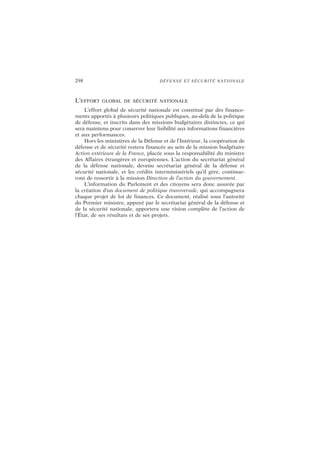 298 DÉFENSE ET SÉCURITÉ NATIONALE
L’EFFORT GLOBAL DE SÉCURITÉ NATIONALE
L’effort global de sécurité nationale est constitué par des finance-
ments apportés à plusieurs politiques publiques, au-delà de la politique
de défense, et inscrits dans des missions budgétaires distinctes, ce qui
sera maintenu pour conserver leur lisibilité aux informations financières
et aux performances.
Hors les ministères de la Défense et de l’Intérieur, la coopération de
défense et de sécurité restera financée au sein de la mission budgétaire
Action extérieure de la France, placée sous la responsabilité du ministre
des Affaires étrangères et européennes. L’action du secrétariat général
de la défense nationale, devenu secrétariat général de la défense et
sécurité nationale, et les crédits interministériels qu’il gère, continue-
ront de ressortir à la mission Direction de l’action du gouvernement.
L’information du Parlement et des citoyens sera donc assurée par
la création d’un document de politique transversale, qui accompagnera
chaque projet de loi de finances. Ce document, réalisé sous l’autorité
du Premier ministre, appuyé par le secrétariat général de la défense et
de la sécurité nationale, apportera une vision complète de l’action de
l’État, de ses résultats et de ses projets.
 