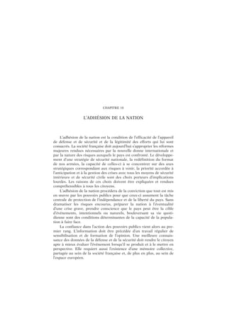 CHAPITRE 18
L’ADHÉSION DE LA NATION
L’adhésion de la nation est la condition de l’efficacité de l’appareil
de défense et de sécurité et de la légitimité des efforts qui lui sont
consacrés. La société française doit aujourd’hui s’approprier les réformes
majeures rendues nécessaires par la nouvelle donne internationale et
par la nature des risques auxquels le pays est confronté. Le développe-
ment d’une stratégie de sécurité nationale, la redéfinition du format
de nos armées, la capacité de celles-ci à se concentrer sur des axes
stratégiques correspondant aux risques à venir, la priorité accordée à
l’anticipation et à la gestion des crises avec tous les moyens de sécurité
intérieure et de sécurité civile sont des choix porteurs d’implications
lourdes. Les raisons de ces choix doivent être expliquées et rendues
compréhensibles à tous les citoyens.
L’adhésion de la nation procédera de la conviction que tout est mis
en œuvre par les pouvoirs publics pour que ceux-ci assument la tâche
centrale de protection de l’indépendance et de la liberté du pays. Sans
dramatiser les risques encourus, préparer la nation à l’éventualité
d’une crise grave, prendre conscience que le pays peut être la cible
d’événements, intentionnels ou naturels, bouleversant sa vie quoti-
dienne sont des conditions déterminantes de la capacité de la popula-
tion à faire face.
La confiance dans l’action des pouvoirs publics vient alors au pre-
mier rang. L’information doit être précédée d’un travail régulier de
sensibilisation et de formation de l’opinion. Une meilleure connais-
sance des données de la défense et de la sécurité doit rendre le citoyen
apte à mieux évaluer l’événement lorsqu’il se produit et à le mettre en
perspective. Elle requiert aussi l’existence d’une mémoire collective,
partagée au sein de la société française et, de plus en plus, au sein de
l’espace européen.
 