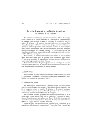 300 DÉFENSE ET SÉCURITÉ NATIONALE
La prise de conscience collective des enjeux
de défense et de sécurité
S’il existe aujourd’hui une conscience commune diffuse du change-
ment d’échelle et de nature des menaces, l’instabilité et l’imprévisibilité
du monde contemporain tendent à renforcer le sentiment que les
enjeux de défense et de sécurité internationale sont peu compréhen-
sibles. Les risques militaires sont souvent perçus comme lointains. La
réalité de menaces pourtant bien concrètes, comme la menace terro-
riste, suscite couramment une certaine incrédulité. Pourtant, l’interpé-
nétration croissante des risques intérieurs et extérieurs renforce une
inquiétude qu’alimente la capacité des adversaires potentiels à contour-
ner les défenses classiques.
Par ailleurs, la professionnalisation des armées a pu accréditer
chez beaucoup l’idée que la défense était désormais une affaire
d’experts, ou au moins de spécialistes, creusant imperceptiblement un
écart entre la population civile et l’armée.
L’information claire du grand public sur la stratégie de sécurité
nationale et les politiques de défense et de sécurité intérieure doit être
une préoccupation permanente du gouvernement.
LA FORMATION
La formation de ceux qui ont une mission particulière d’éducation
– enseignants, élus locaux, journalistes, réservistes, responsables asso-
ciatifs – revêtira un caractère prioritaire.
La formation des jeunes
La politique de formation doit s’adresser avant tout aux futures
générations de la société française. Elles doivent être conscientes que
les orientations prises en matière de défense et de sécurité engagent
leurs conditions de vie personnelle et la protection de la souveraineté
comme des institutions républicaines de leur pays.
La formation de tous les jeunes aux enjeux de la défense et de la
citoyenneté repose aujourd’hui sur un « parcours citoyen » en quatre
étapes : l’enseignement de défense en classes de troisième et de pre-
mière, le recensement, la journée d’appel et de préparation à la défense
(JAPD) et l’appel éventuel sous les drapeaux.
Seule la JAPD a acquis une réelle visibilité pour l’ensemble de la
population ; elle concerne chaque année l’ensemble d’une classe d’âge,
 