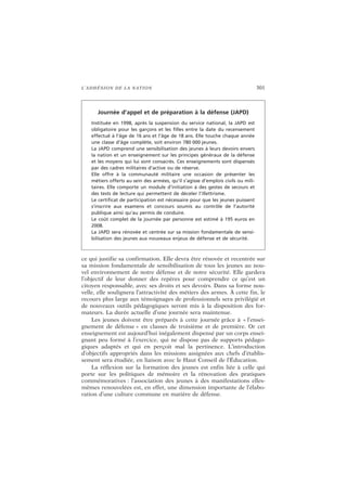 L’ADHÉSION DE LA NATION 301
ce qui justifie sa confirmation. Elle devra être rénovée et recentrée sur
sa mission fondamentale de sensibilisation de tous les jeunes au nou-
vel environnement de notre défense et de notre sécurité. Elle gardera
l’objectif de leur donner des repères pour comprendre ce qu’est un
citoyen responsable, avec ses droits et ses devoirs. Dans sa forme nou-
velle, elle soulignera l’attractivité des métiers des armes. À cette fin, le
recours plus large aux témoignages de professionnels sera privilégié et
de nouveaux outils pédagogiques seront mis à la disposition des for-
mateurs. La durée actuelle d’une journée sera maintenue.
Les jeunes doivent être préparés à cette journée grâce à « l’ensei-
gnement de défense » en classes de troisième et de première. Or cet
enseignement est aujourd’hui inégalement dispensé par un corps ensei-
gnant peu formé à l’exercice, qui ne dispose pas de supports pédago-
giques adaptés et qui en perçoit mal la pertinence. L’introduction
d’objectifs appropriés dans les missions assignées aux chefs d’établis-
sement sera étudiée, en liaison avec le Haut Conseil de l’Éducation.
La réflexion sur la formation des jeunes est enfin liée à celle qui
porte sur les politiques de mémoire et la rénovation des pratiques
commémoratives : l’association des jeunes à des manifestations elles-
mêmes renouvelées est, en effet, une dimension importante de l’élabo-
ration d’une culture commune en matière de défense.
Journée d’appel et de préparation à la défense (JAPD)
Instituée en 1998, après la suspension du service national, la JAPD est
obligatoire pour les garçons et les filles entre la date du recensement
effectué à l’âge de 16 ans et l’âge de 18 ans. Elle touche chaque année
une classe d’âge complète, soit environ 780 000 jeunes.
La JAPD comprend une sensibilisation des jeunes à leurs devoirs envers
la nation et un enseignement sur les principes généraux de la défense
et les moyens qui lui sont consacrés. Ces enseignements sont dispensés
par des cadres militaires d’active ou de réserve.
Elle offre à la communauté militaire une occasion de présenter les
métiers offerts au sein des armées, qu’il s’agisse d’emplois civils ou mili-
taires. Elle comporte un module d’initiation à des gestes de secours et
des tests de lecture qui permettent de déceler l’illettrisme.
Le certificat de participation est nécessaire pour que les jeunes puissent
s’inscrire aux examens et concours soumis au contrôle de l’autorité
publique ainsi qu’au permis de conduire.
Le coût complet de la journée par personne est estimé à 195 euros en
2008.
La JAPD sera rénovée et centrée sur sa mission fondamentale de sensi-
bilisation des jeunes aux nouveaux enjeux de défense et de sécurité.
 