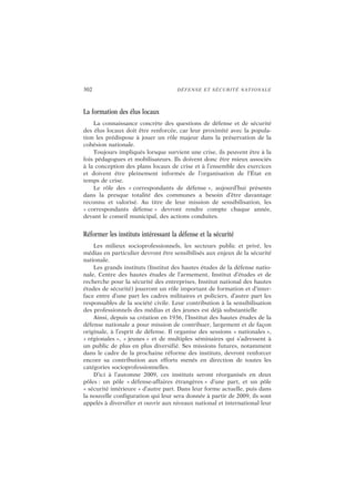 302 DÉFENSE ET SÉCURITÉ NATIONALE
La formation des élus locaux
La connaissance concrète des questions de défense et de sécurité
des élus locaux doit être renforcée, car leur proximité avec la popula-
tion les prédispose à jouer un rôle majeur dans la préservation de la
cohésion nationale.
Toujours impliqués lorsque survient une crise, ils peuvent être à la
fois pédagogues et mobilisateurs. Ils doivent donc être mieux associés
à la conception des plans locaux de crise et à l’ensemble des exercices
et doivent être pleinement informés de l’organisation de l’État en
temps de crise.
Le rôle des « correspondants de défense », aujourd’hui présents
dans la presque totalité des communes a besoin d’être davantage
reconnu et valorisé. Au titre de leur mission de sensibilisation, les
« correspondants défense » devront rendre compte chaque année,
devant le conseil municipal, des actions conduites.
Réformer les instituts intéressant la défense et la sécurité
Les milieux socioprofessionnels, les secteurs public et privé, les
médias en particulier devront être sensibilisés aux enjeux de la sécurité
nationale.
Les grands instituts (Institut des hautes études de la défense natio-
nale, Centre des hautes études de l’armement, Institut d’études et de
recherche pour la sécurité des entreprises, Institut national des hautes
études de sécurité) joueront un rôle important de formation et d’inter-
face entre d’une part les cadres militaires et policiers, d’autre part les
responsables de la société civile. Leur contribution à la sensibilisation
des professionnels des médias et des jeunes est déjà substantielle
Ainsi, depuis sa création en 1936, l’Institut des hautes études de la
défense nationale a pour mission de contribuer, largement et de façon
originale, à l’esprit de défense. Il organise des sessions « nationales »,
« régionales », « jeunes » et de multiples séminaires qui s’adressent à
un public de plus en plus diversifié. Ses missions futures, notamment
dans le cadre de la prochaine réforme des instituts, devront renforcer
encore sa contribution aux efforts menés en direction de toutes les
catégories socioprofessionnelles.
D’ici à l’automne 2009, ces instituts seront réorganisés en deux
pôles : un pôle « défense-affaires étrangères » d’une part, et un pôle
« sécurité intérieure » d’autre part. Dans leur forme actuelle, puis dans
la nouvelle configuration qui leur sera donnée à partir de 2009, ils sont
appelés à diversifier et ouvrir aux niveaux national et international leur
 