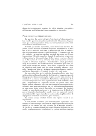 L’ADHÉSION DE LA NATION 303
champ de formation et à proposer des offres adaptées à des publics
différenciés, au bénéfice des jeunes et des élus en particulier.
POUR UN NOUVEAU SERVICE CIVIQUE
La question du service civique n’entretient qu’indirectement un
lien avec les questions de défense et de sécurité. Néanmoins, l’engoue-
ment que suscite ce projet est lié au souvenir de l’ancien service mili-
taire et de ses fonctions sociales.
L’intérêt qui suscite aujourd’hui, sous réserve des réactions des
jeunes, l’idée d’instaurer un service civique est inséparable de la place
que le service militaire a occupée et occupe encore dans la construc-
tion de l’imaginaire national. Rituel initiatique, l’« expérience du ser-
vice militaire » a constitué, pendant un siècle au moins, un élément
important de l’identité masculine. Au-delà de sa fonction proprement
militaire et de la vision patriotique de la « nation en armes » héritée
de la Révolution, le service militaire était investi d’autres fonctions
sociales et éducatives majeures. « Faire l’armée », c’était, pour beau-
coup, la découverte du monde extérieur, notamment pour une jeu-
nesse rurale encore peu mobile. C’était aussi, en principe, l’occasion
de rencontrer des jeunes issus de toutes les classes sociales. C’était
enfin l’occasion de faire face à des carences culturelles non comblées
par l’école, d’apprendre, s’il en était besoin, à lire ou à écrire.
La suspension d’un service militaire devenu inégalitaire a été favo-
rablement accueillie par la majorité des Français et n’a pas compromis
l’image positive d’une armée de plus en plus associée à des missions de
maintien de la paix ou humanitaires. Par ailleurs, l’allongement de la
scolarité obligatoire d’une part, la généralisation de la mobilité d’autre
part, l’élargissement de l’expérience sociale des jeunes enfin, sem-
blaient pouvoir relayer les fonctions anciennement dévolues au service
militaire. Mais beaucoup estiment que ces relais n’ont pas fonctionné,
ou pas autant qu’on pouvait l’attendre. Au contraire, les barrières
sociales se sont plutôt renforcées, et le fonctionnement de l’école n’a
pas su l’empêcher. Les inégalités sociales n’ont pas augmenté, contrai-
rement à une idée reçue, mais elles se sont assorties de phénomènes de
ségrégation, territoriale notamment, plus marqués.
Le service civique voudrait fournir une réponse sociale à ces
inquiétudes.
Il faut prendre au sérieux cette demande et les expressions favo-
rables à un service civique obligatoire. C’est pourquoi une mission par-
ticulière a été confiée sur cette question par le Premier ministre à
M. Luc Ferry, président délégué du conseil d’analyse de la société, qui
rendra prochainement ses conclusions. La réponse aux interrogations
 