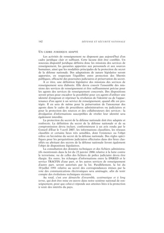 142 DÉFENSE ET SÉCURITÉ NATIONALE
UN CADRE JURIDIQUE ADAPTÉ
Les activités de renseignement ne disposent pas aujourd’hui d’un
cadre juridique clair et suffisant. Cette lacune doit être comblée. Un
nouveau dispositif juridique définira donc les missions des services de
renseignement, les garanties apportées aux personnels et aux sources
humaines, ainsi que les modalités principales de la protection du secret
de la défense nationale. Des adaptations de nature législative seront
apportées, en respectant l’équilibre entre protection des libertés
publiques, efficacité des poursuites judiciaires et préservation du secret.
À ce titre, une définition législative des missions des services de
renseignement sera élaborée. Elle devra couvrir l’ensemble des mis-
sions des services de renseignement et être suffisamment précise pour
les agents des services de renseignement concernés. Des dispositions
seront prises pour encadrer la possibilité pour ces agents d’utiliser une
identité d’emprunt et réprimer la révélation de l’identité ou de l’appar-
tenance d’un agent à un service de renseignement, quand elle est pro-
tégée. Il en sera de même pour la préservation de l’anonymat des
agents dans le cadre de procédures administratives ou judiciaires et
pour la protection des sources et des collaborateurs des services : la
divulgation d’informations susceptibles de révéler leur identité sera
également interdite.
La protection du secret de la défense nationale doit être adaptée et
renforcée. La définition du secret de la défense nationale et de sa
compromission devra inclure, conformément à un avis rendu par le
Conseil d’État le 5 avril 2007, les informations classifiées, les réseaux
classifiés et certains lieux très sensibles, dont l’existence ou l’objet
relève en lui-même du secret de la défense nationale. Des règles spéci-
fiques pour les perquisitions judiciaires effectuées dans des lieux clas-
sifiés ou abritant des secrets de la défense nationale feront également
l’objet de dispositions législatives.
La consultation des données techniques et des fichiers administra-
tifs mentionnés dans la loi du 23 janvier 2006 relative à la lutte contre
le terrorisme, ou de celles des fichiers de police judiciaire devra être
élargie. En outre, les échanges d’informations entre la DNRED et le
service TRACFIN d’une part, et les autres services de renseignement
d’autre part, seront autorisés par la loi. Parallèlement, la loi du
10 juillet 1991 relative au secret des correspondances émises par la
voie des communications électroniques sera aménagée, afin de tenir
compte des évolutions techniques récentes.
Au total, c’est une démarche d’ensemble, systématique et à long
terme, qui doit être mise en œuvre dans notre système national de ren-
seignement, pour que celui-ci réponde aux attentes liées à la protection
à venir des intérêts du pays.
 