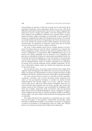 304 DÉFENSE ET SÉCURITÉ NATIONALE
qui précèdent ne saurait en effet être trouvée sur le seul terrain de la
contrainte financière, aussi importante qu’elle soit, ni sur celui de la
difficulté matérielle d’organisation d’un tel service. Mais il apparaît dif-
ficile que le service civique soit capable, à lui seul, d’apporter les solu-
tions espérées aux problèmes immenses qui viennent d’être évoqués.
Aucune formule unique, homogène et universelle ne peut prendre en
charge la complexité des enjeux de l’intégration des jeunes à la société.
La transformation de l’école et l’organisation de l’entrée de tous les jeu-
nes sur le marché du travail sont des cibles majeures de l’action gou-
vernementale. Au regard de ces objectifs, il faut éviter que la formule
qui sera retenue pour le service civique ne déçoive.
En outre, il faut rappeler qu’un service civique destiné à la fois à
ancrer les jeunes dans un socle de valeurs communes et à assurer leur
bonne intégration sociale n’aurait de sens qu’à la condition d’être uni-
versel et obligatoire. Il concernerait 500 à 600 000 jeunes par an. Il
devrait être rendu compatible avec la diversité et les contraintes des
parcours et calendriers scolaires et universitaires précédant l’entrée sur
le marché du travail. Il impliquerait, si l’on veut donner à tous les jeunes
concernés des missions socialement utiles, formatrices et intégrantes,
que les administrations civiles, le système associatif et les ministères
en charge de la sécurité nationale soient capables d’absorber, de for-
mer et d’encadrer chaque année un volume très important de jeunes
ou de moins jeunes.
En tout état de cause, un service civique devrait tenir compte de la
capacité réelle d’intégration des différentes structures d’accueil poten-
tielles. Les jeunes qui effectueraient un service civique devraient en effet
bénéficier de bonnes conditions d’accueil matérielles et professionnelles.
Un service civique devrait concerner un ensemble de tâches repérables,
socialement valorisées, que le jeune lui-même puisse aisément faire
valoir en tant qu’expérience humaine et sociale. Ces tâches devront
impérativement être d’intérêt public ou au moins collectif, reconnues
comme telles par la collectivité. Elles seraient identifiées dans des sec-
teurs d’activité dans lesquels tous les jeunes, quelles que soient leur
origine sociale et leur formation, sont susceptibles de s’impliquer utile-
ment, par exemple : protection civile, secourisme, aide aux personnes
âgées, lutte contre la solitude hospitalière, service écologique. L’organi-
sation à définir devrait éviter la création de filières nobles et de filières
moins nobles, avec leurs effets contre-productifs de ségrégation sociale
et culturelle.
Ces tâches devraient être proposées et organisées par des entités
d’accueil diversifiées et décentralisées (collectivités territoriales, admi-
nistration, établissements publics, associations reconnues), s’engageant
à assurer la formation et l’encadrement selon un cahier des charges
précis. Les missions devraient faire l’objet d’une indemnité.
 