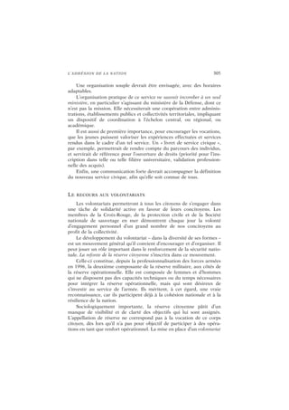 L’ADHÉSION DE LA NATION 305
Une organisation souple devrait être envisagée, avec des horaires
adaptables.
L’organisation pratique de ce service ne saurait incomber à un seul
ministère, en particulier s’agissant du ministère de la Défense, dont ce
n’est pas la mission. Elle nécessiterait une coopération entre adminis-
trations, établissements publics et collectivités territoriales, impliquant
un dispositif de coordination à l’échelon central, ou régional, ou
académique.
Il est aussi de première importance, pour encourager les vocations,
que les jeunes puissent valoriser les expériences effectuées et services
rendus dans le cadre d’un tel service. Un « livret de service civique »,
par exemple, permettrait de rendre compte du parcours des individus,
et servirait de référence pour l’ouverture de droits (priorité pour l’ins-
cription dans telle ou telle filière universitaire, validation profession-
nelle des acquis).
Enfin, une communication forte devrait accompagner la définition
du nouveau service civique, afin qu’elle soit connue de tous.
LE RECOURS AUX VOLONTARIATS
Les volontariats permettront à tous les citoyens de s’engager dans
une tâche de solidarité active en faveur de leurs concitoyens. Les
membres de la Croix-Rouge, de la protection civile et de la Société
nationale de sauvetage en mer démontrent chaque jour la volonté
d’engagement personnel d’un grand nombre de nos concitoyens au
profit de la collectivité.
Le développement du volontariat – dans la diversité de ses formes –
est un mouvement général qu’il convient d’encourager et d’organiser. Il
peut jouer un rôle important dans le renforcement de la sécurité natio-
nale. La refonte de la réserve citoyenne s’inscrira dans ce mouvement.
Celle-ci constitue, depuis la professionnalisation des forces armées
en 1996, la deuxième composante de la réserve militaire, aux côtés de
la réserve opérationnelle. Elle est composée de femmes et d’hommes
qui ne disposent pas des capacités techniques ou du temps nécessaires
pour intégrer la réserve opérationnelle, mais qui sont désireux de
s’investir au service de l’armée. Ils méritent, à cet égard, une vraie
reconnaissance, car ils participent déjà à la cohésion nationale et à la
résilience de la nation.
Sociologiquement importante, la réserve citoyenne pâtit d’un
manque de visibilité et de clarté des objectifs qui lui sont assignés.
L’appellation de réserve ne correspond pas à la vocation de ce corps
citoyen, dès lors qu’il n’a pas pour objectif de participer à des opéra-
tions en tant que renfort opérationnel. La mise en place d’un volontariat
 