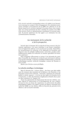 306 DÉFENSE ET SÉCURITÉ NATIONALE
de la sécurité nationale correspondrait mieux à la réalité et aux besoins,
tout en prenant en compte le désir d’engagement. Ces volontaires pour-
raient contribuer à l’encadrement de la JAPD, être sollicités en cas de
besoin massif sur le territoire national à l’occasion d’une crise et parti-
ciper aux actions permettant de faire connaître les armées et les diffé-
rents services, forces et administrations contribuant à la sécurité natio-
nale. Il pourrait également être fait appel à ces volontaires lors des
commémorations nationales.
Les instruments de la recherche
et de la prospective
Investir dans le domaine de la recherche de haut niveau et des for-
mations supérieures, c’est aussi contribuer à une bonne compréhen-
sion de l’appareil de défense et de sécurité par la société. Aujourd’hui,
les investissements de recherche et les dispositifs de formation sont
dispersés entre de multiples établissements, universités, grandes écoles,
établissements publics de recherche ou instituts spécialisés de forma-
tion supérieure.
Pour réorganiser efficacement ce secteur, il est nécessaire de consi-
dérer l’ensemble des domaines de recherche qui intéressent la défense
et la sécurité nationale : recherche scientifique fondamentale et recherche
technologique associée, recherche stratégique, sciences de l’homme et
de la société.
Quatre axes d’action seront privilégiés.
La recherche scientifique et technologique
Dans le domaine des « sciences dures », des liens sont déjà établis
entre les instances des ministères de la Défense et de l’Intérieur et les
principaux acteurs de la recherche – universités, organismes de recherche
publics et privés, agences –, à la fois sur des sujets à la frontière de la
connaissance, et dans des domaines d’application d’intérêt direct pour
ces deux ministères (cf. chapitre 16).
Toutes les opportunités de financement devront être utilisées, avec
pour objectif le renforcement et le développement de cette coopéra-
tion par la mise en réseau des organismes, le renforcement des pôles
géographiques dédiés et les appels à projets de l’Agence nationale de la
recherche (ANR) sur des thèmes ciblés en fonction des priorités de la
défense et de la sécurité nationale.
 