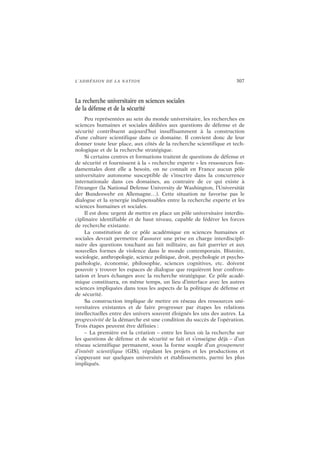L’ADHÉSION DE LA NATION 307
La recherche universitaire en sciences sociales
de la défense et de la sécurité
Peu représentées au sein du monde universitaire, les recherches en
sciences humaines et sociales dédiées aux questions de défense et de
sécurité contribuent aujourd’hui insuffisamment à la construction
d’une culture scientifique dans ce domaine. Il convient donc de leur
donner toute leur place, aux côtés de la recherche scientifique et tech-
nologique et de la recherche stratégique.
Si certains centres et formations traitent de questions de défense et
de sécurité et fournissent à la « recherche experte » les ressources fon-
damentales dont elle a besoin, on ne connaît en France aucun pôle
universitaire autonome susceptible de s’inscrire dans la concurrence
internationale dans ces domaines, au contraire de ce qui existe à
l’étranger (la National Defense University de Washington, l’Universität
der Bundeswehr en Allemagne…). Cette situation ne favorise pas le
dialogue et la synergie indispensables entre la recherche experte et les
sciences humaines et sociales.
Il est donc urgent de mettre en place un pôle universitaire interdis-
ciplinaire identifiable et de haut niveau, capable de fédérer les forces
de recherche existante.
La constitution de ce pôle académique en sciences humaines et
sociales devrait permettre d’assurer une prise en charge interdiscipli-
naire des questions touchant au fait militaire, au fait guerrier et aux
nouvelles formes de violence dans le monde contemporain. Histoire,
sociologie, anthropologie, science politique, droit, psychologie et psycho-
pathologie, économie, philosophie, sciences cognitives, etc. doivent
pouvoir y trouver les espaces de dialogue que requièrent leur confron-
tation et leurs échanges avec la recherche stratégique. Ce pôle acadé-
mique constituera, en même temps, un lieu d’interface avec les autres
sciences impliquées dans tous les aspects de la politique de défense et
de sécurité.
Sa construction implique de mettre en réseau des ressources uni-
versitaires existantes et de faire progresser par étapes les relations
intellectuelles entre des univers souvent éloignés les uns des autres. La
progressivité de la démarche est une condition du succès de l’opération.
Trois étapes peuvent être définies :
– La première est la création – entre les lieux où la recherche sur
les questions de défense et de sécurité se fait et s’enseigne déjà – d’un
réseau scientifique permanent, sous la forme souple d’un groupement
d’intérêt scientifique (GIS), régulant les projets et les productions et
s’appuyant sur quelques universités et établissements, parmi les plus
impliqués.
 