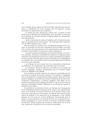 312 DÉFENSE ET SÉCURITÉ NATIONALE
cette nouvelle donne impose en effet de vérifier régulièrement la perti-
nence et l’adaptation de notre stratégie afin d’y apporter, lorsque
nécessaire, les ajustements qui s’imposent ;
– le rythme de notre démocratie, d’autre part : il paraît en effet
normal que le Président de la République fasse procéder au réexamen
de la stratégie de sécurité française lorsqu’il engage une programma-
tion pluriannuelle ;
– enfin, la nécessité de renforcer l’adhésion de la collectivité natio-
nale à la stratégie de sécurité française : elle rend nécessaire l’organisa-
tion de débats réguliers sur ce sujet.
Afin de préparer et faciliter cette actualisation régulière de la stra-
tégie, un processus de suivi des orientations du Livre blanc sera insti-
tué, au niveau du gouvernement, de la représentation nationale et des
ministères responsables. Ce processus inclura notamment :
– un point annuel d’actualisation en Conseil de défense et de sécu-
rité nationale, réunissant l’ensemble des ministères et administrations
concernés. Sa préparation associera le conseil consultatif de la défense
et de la sécurité nationale placé auprès du Président de la République
(cf. chapitre 15) et sera animée par le secrétariat général de la défense
et de la sécurité nationale ;
– un échange de vues annuel avec les commissions compétentes
du Parlement, sur l’application des orientations du Livre blanc ;
– un séminaire annuel de réflexion et de débat sur la stratégie de
sécurité nationale, organisé conjointement par les instituts réunis
autour de l’IHEDN et de l’IHESI.
Cette méthode nouvelle répond à des exigences essentielles pour le
succès de la stratégie de sécurité nationale : la souplesse et l’adaptabi-
lité ; la transparence et l’appropriation démocratique. Alors que l’incer-
titude stratégique est devenue une donnée fondamentale de notre envi-
ronnement, l’organisation, à échéance régulière, d’un débat sur les
grandes orientations de la politique de défense et de sécurité est néces-
saire pour développer l’intérêt, l’adhésion et, au besoin, la capacité de
résilience de la nation.
L’ensemble de ces décisions forme une réponse aux conséquences
de la mondialisation dans le domaine de la sécurité. Les capacités mili-
taires et les moyens de sécurité intérieure et de sécurité civile consti-
tuent pour notre pays un atout majeur. Au-delà de leurs fonctions pre-
mières de défense et de protection de la population et des intérêts
français, ils sont aussi un vecteur d’influence internationale pour la
France et sont conformes à sa volonté de tenir son rang dans les évo-
lutions stratégiques en cours. Ils sont et resteront un élément fonda-
mental pour l’image positive que la nation a d’elle-même, de sa voca-
tion, comme de sa spécificité sur la scène internationale.
 