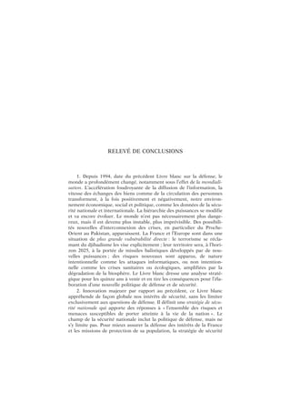 RELEVÉ DE CONCLUSIONS
1. Depuis 1994, date du précédent Livre blanc sur la défense, le
monde a profondément changé, notamment sous l’effet de la mondiali-
sation. L’accélération foudroyante de la diffusion de l’information, la
vitesse des échanges des biens comme de la circulation des personnes
transforment, à la fois positivement et négativement, notre environ-
nement économique, social et politique, comme les données de la sécu-
rité nationale et internationale. La hiérarchie des puissances se modifie
et va encore évoluer. Le monde n’est pas nécessairement plus dange-
reux, mais il est devenu plus instable, plus imprévisible. Des possibili-
tés nouvelles d’interconnexion des crises, en particulier du Proche-
Orient au Pakistan, apparaissent. La France et l’Europe sont dans une
situation de plus grande vulnérabilité directe : le terrorisme se récla-
mant du djihadisme les vise explicitement ; leur territoire sera, à l’hori-
zon 2025, à la portée de missiles balistiques développés par de nou-
velles puissances ; des risques nouveaux sont apparus, de nature
intentionnelle comme les attaques informatiques, ou non intention-
nelle comme les crises sanitaires ou écologiques, amplifiées par la
dégradation de la biosphère. Le Livre blanc dresse une analyse straté-
gique pour les quinze ans à venir et en tire les conséquences pour l’éla-
boration d’une nouvelle politique de défense et de sécurité.
2. Innovation majeure par rapport au précédent, ce Livre blanc
appréhende de façon globale nos intérêts de sécurité, sans les limiter
exclusivement aux questions de défense. Il définit une stratégie de sécu-
rité nationale qui apporte des réponses à « l’ensemble des risques et
menaces susceptibles de porter atteinte à la vie de la nation ». Le
champ de la sécurité nationale inclut la politique de défense, mais ne
s’y limite pas. Pour mieux assurer la défense des intérêts de la France
et les missions de protection de sa population, la stratégie de sécurité
 