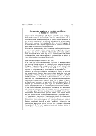 CONNAÎTRE ET ANTICIPER 143
L’espace au service de la stratégie de défense
et de sécurité nationale
L’espace extra-atmosphérique est devenu un milieu aussi vital pour
l’activité économique mondiale et la sécurité internationale que les
milieux maritime, aérien ou terrestre. La France, comme l’ensemble de
ses partenaires de l’Union européenne, est opposée à ce que l’espace
devienne un nouveau champ de bataille. Notre pays n’envisage pas de
se doter d’armes dans l’espace et poursuivra ses efforts diplomatiques
en matière de non-militarisation de l’espace.
En revanche, le déploiement dans l’espace de satellites de toute nature
– communication, observation, écoute, alerte, navigation, météorolo-
gie, etc. – est devenu un élément indispensable pour toutes les fonc-
tions stratégiques. Aussi notre pays fera-t-il un effort particulier dans le
domaine spatial, pour que soit assurée la cohérence avec les besoins de
notre défense et de notre sécurité nationale.
Cette ambition spatiale concernera à la fois :
– Les capacités : notre pays assurera la continuité et la modernisation
des satellites d’observation et de communication, devenus indispensa-
bles pour l’acquisition du renseignement d’une part, la conduite des
interventions militaires d’autre part : dès 2008 sera engagé le volet
optique du programme MUSIS pour une mise en service en 2015.
La France se dotera d’une capacité significative en matière de satellites
de renseignement d’origine électromagnétique, après les succès des
satellites expérimentaux dans ce domaine : ainsi le système satellitaire
CERES sera réalisé au milieu de la prochaine décennie. Face à la menace
balistique, une capacité de détection et d’alerte des tirs de missiles balis-
tiques sera réalisée d’ici 2020, préparée par la mise en place d’un système
probatoire dans le courant de la prochaine décennie. La surveillance de
l’espace, qui est devenue un grand enjeu civil et militaire, fera aussi
l’objet d’efforts particuliers, en liaison avec nos partenaires européens.
D’une manière générale, la coopération européenne sera encouragée
dans le domaine spatial, notamment sous la forme de mutualisations.
– Le budget : pour financer ces programmes, les crédits consacrés aux
programmes spatiaux militaires, qui sont tombés à 380 millions d’euros
en 2008, seront doublés en moyenne annuelle sur la période à venir.
– L’organisation : étant donné l’importance croissante du milieu spatial
pour la défense et la sécurité nationale, la doctrine, les opérations et les
programmes spatiaux seront placés sous la responsabilité d’un comman-
dement interarmées identifié et dédié, placé sous l’autorité du chef
d’état-major des armées. Sous la direction de ce nouveau commande-
ment, l’armée de l’air verra ses compétences accrues dans la mise en
œuvre des capacités spatiales.
 