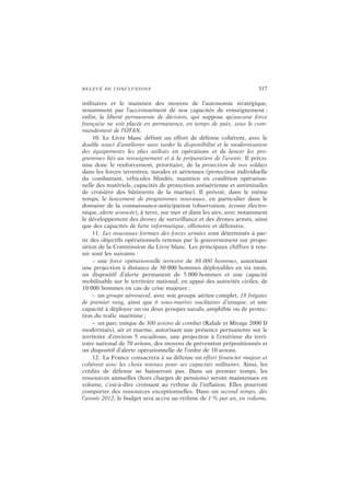 RELEVÉ DE CONCLUSIONS 317
militaires et le maintien des moyens de l’autonomie stratégique,
notamment par l’accroissement de nos capacités de renseignement ;
enfin, la liberté permanente de décision, qui suppose qu’aucune force
française ne soit placée en permanence, en temps de paix, sous le com-
mandement de l’OTAN.
10. Le Livre blanc définit un effort de défense cohérent, avec le
double souci d’améliorer sans tarder la disponibilité et la modernisation
des équipements les plus utilisés en opérations et de lancer les pro-
grammes liés au renseignement et à la préparation de l’avenir. Il préco-
nise donc le renforcement, prioritaire, de la protection de nos soldats
dans les forces terrestres, navales et aériennes (protection individuelle
du combattant, véhicules blindés, maintien en condition opération-
nelle des matériels, capacités de protection antiaérienne et antimissiles
de croisière des bâtiments de la marine). Il prévoit, dans le même
temps, le lancement de programmes nouveaux, en particulier dans le
domaine de la connaissance-anticipation (observation, écoute électro-
nique, alerte avancée), à terre, sur mer et dans les airs, avec notamment
le développement des drones de surveillance et des drones armés, ainsi
que des capacités de lutte informatique, offensive et défensive.
11. Les nouveaux formats des forces armées sont déterminés à par-
tir des objectifs opérationnels retenus par le gouvernement sur propo-
sition de la Commission du Livre blanc. Les principaux chiffres à rete-
nir sont les suivants :
– une force opérationnelle terrestre de 88 000 hommes, autorisant
une projection à distance de 30 000 hommes déployables en six mois,
un dispositif d’alerte permanent de 5 000 hommes et une capacité
mobilisable sur le territoire national, en appui des autorités civiles, de
10 000 hommes en cas de crise majeure ;
– un groupe aéronaval, avec son groupe aérien complet, 18 frégates
de premier rang, ainsi que 6 sous-marins nucléaires d’attaque, et une
capacité à déployer un ou deux groupes navals, amphibie ou de protec-
tion du trafic maritime ;
– un parc unique de 300 avions de combat (Rafale et Mirage 2000 D
modernisés), air et marine, autorisant une présence permanente sur le
territoire d’environ 5 escadrons, une projection à l’extérieur du terri-
toire national de 70 avions, des moyens de prévention prépositionnés et
un dispositif d’alerte opérationnelle de l’ordre de 10 avions.
12. La France consacrera à sa défense un effort financier majeur et
cohérent avec les choix retenus pour ses capacités militaires. Ainsi, les
crédits de défense ne baisseront pas. Dans un premier temps, les
ressources annuelles (hors charges de pensions) seront maintenues en
volume, c’est-à-dire croissant au rythme de l’inflation. Elles pourront
comporter des ressources exceptionnelles. Dans un second temps, dès
l’année 2012, le budget sera accru au rythme de 1 % par an, en volume,
 