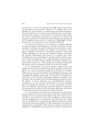 318 DÉFENSE ET SÉCURITÉ NATIONALE
c’est-à-dire de 1 % en plus de l’inflation. D’ici 2020, l’effort total consenti
pour la défense, hors pensions, s’élèvera à 377 milliards d’euros. En
parallèle, les restructurations se traduiront par une diminution impor-
tante des effectifs sur six à sept ans et une réduction des coûts de fonc-
tionnement du ministère et des armées. Les marges qui seront déga-
gées seront intégralement réinvesties au profit de la condition du
personnel, mais surtout au profit du budget d’équipement qui passera
de 15,5 milliards d’euros par an en moyenne en 2003-2008 à 18 mil-
liards d’euros en moyenne par an pour la période 2009-2020.
13. Européaniser l’industrie est un impératif. La maîtrise nationale
de toutes les capacités technologiques n’est plus à la portée des pays
européens. La France doit garder un domaine de souveraineté, concen-
tré sur les capacités nécessaires au maintien de l’autonomie straté-
gique et politique de la nation : la dissuasion nucléaire, le secteur des
missiles balistiques, les sous-marins nucléaires d’attaque, la sécurité
des systèmes d’information font partie de ce premier cercle. Pour
l’ensemble des autres technologies et capacités qu’elle souhaite acqué-
rir, la France considère que c’est le cadre européen qui doit être privi-
légié : avions de combat, drones, missiles de croisière, satellites, com-
posants électroniques, etc., étant entendu que la politique d’acquisition
doit inclure aussi une dimension d’achat sur le marché mondial.
14. Une réorganisation des pouvoirs publics s’impose pour tenir
compte de cette nouvelle stratégie de sécurité nationale. Un Conseil de
défense et de sécurité nationale, présidé par le Président de la Répu-
blique, sera créé. Le Conseil national du renseignement en sera l’une
des formations majeures. Le Premier ministre dirigera l’application de
l’ensemble des décisions prises dans ces formations. Une réforme de
l’ordonnance de 1959 portant organisation générale de la défense sera
entreprise, afin de traduire cette nouvelle organisation dans les textes.
Par ailleurs, le rôle du Parlement sera considérablement renforcé,
notamment en ce qui concerne l’intervention des forces françaises
dans des opérations extérieures, le suivi des orientations du Livre
blanc et la politique concernant les accords de défense. La représenta-
tion nationale joue en effet un rôle de premier plan pour matérialiser
le soutien de la nation à la stratégie de sécurité nationale.
15. La sécurité de la nation repose sur des hommes et des femmes
qui ont choisi de servir leur pays et leurs concitoyens. L’objectif de la
stratégie est de leur permettre d’atteindre le plus haut degré de profes-
sionnalisme, dans tous les secteurs, civils et militaires, et pour tous les
contrats d’engagement. La mutualisation des formations, la synergie
entre les politiques de recrutement des différents ministères seront
recherchées autant que possible. Une filière particulière aux métiers du
renseignement sera organisée. Dans toutes les catégories de la fonction
publique, la sensibilisation aux questions de sécurité nationale sera
 