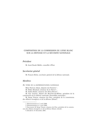 COMPOSITION DE LA COMMISSION DU LIVRE BLANC
SUR LA DÉFENSE ET LA SÉCURITÉ NATIONALE
Président
M. Jean-Claude Mallet, conseiller d’État.
Secrétariat général
M. Francis Delon, secrétaire général de la défense nationale.
Membres
AU TITRE DE LA REPRÉSENTATION NATIONALE
Mme Patricia Adam, députée du Finistère1
;
M. Didier Boulaud, sénateur de la Nièvre2
;
M. André Dulait, sénateur des Deux-Sèvres3
;
M. Guy Teissier, député des Bouches-du-Rhône, président de la
commission de la défense nationale (Assemblée nationale) ;
M. Serge Vinçon, sénateur du Cher, président de la commission
des affaires étrangères et de la défense (Sénat)4
.
1. Démissionnaire le 7 avril 2008.
2. Démissionnaire le 7 avril 2008.
3. Successeur de Serge Vinçon, sénateur du Cher, président de la commis-
sion des affaires étrangères et de la défense (Sénat), décédé.
4. Décédé le 16 décembre 2007.
 