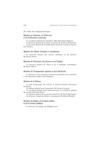 322 DÉFENSE ET SÉCURITÉ NATIONALE
AU TITRE DES ADMINISTRATIONS
Ministère de l’Intérieur, de l’Outre-mer
et des Collectivités territoriales
La secrétaire générale du ministère, Mme Bernadette Malgorn ;
Le directeur général de la police nationale, M. Frédéric Péchenard ;
Le directeur général de la gendarmerie nationale, le général d’armée
Guy Parayre.
Ministère des Affaires étrangères et européennes
Le directeur général des affaires politiques et de sécurité,
M. Gérard Araud.
Ministère de l’Économie, des Finances et de l’Emploi
Le directeur général du trésor et de la politique économique,
M. Xavier Musca.
Ministère de l’Enseignement supérieur et de la Recherche
Le directeur de la stratégie à la direction générale de la recherche
et de l’innovation, Mme Laure Reinhart.
Ministère de la Défense
Le chef d’état-major des armées, le général d’armée Jean-Louis
Georgelin ;
Le délégué général pour l’armement, M. François Lureau ;
Le secrétaire général pour l’administration, le contrôleur général
des armées Christian Piotre ;
Le directeur général de la sécurité extérieure, M. Pierre Brochand ;
Le directeur chargé des affaires stratégiques, M. Michel Miraillet.
Ministère du Budget, des Comptes publics
et de la Fonction publique
Le directeur du budget, M. Philippe Josse.
 