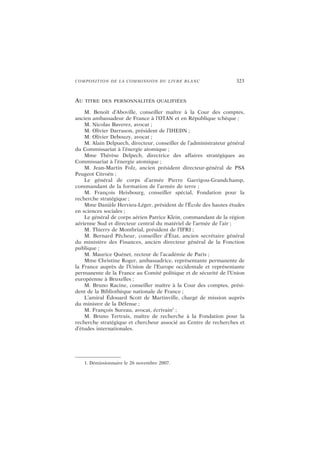 COMPOSITION DE LA COMMISSION DU LIVRE BLANC 323
AU TITRE DES PERSONNALITÉS QUALIFIÉES
M. Benoît d’Aboville, conseiller maître à la Cour des comptes,
ancien ambassadeur de France à l’OTAN et en République tchèque ;
M. Nicolas Baverez, avocat ;
M. Olivier Darrason, président de l’IHEDN ;
M. Olivier Debouzy, avocat ;
M. Alain Delpuech, directeur, conseiller de l’administrateur général
du Commissariat à l’énergie atomique ;
Mme Thérèse Delpech, directrice des affaires stratégiques au
Commissariat à l’énergie atomique ;
M. Jean-Martin Folz, ancien président directeur-général de PSA
Peugeot Citroën ;
Le général de corps d’armée Pierre Garrigou-Grandchamp,
commandant de la formation de l’armée de terre ;
M. François Heisbourg, conseiller spécial, Fondation pour la
recherche stratégique ;
Mme Danièle Hervieu-Léger, président de l’École des hautes études
en sciences sociales ;
Le général de corps aérien Patrice Klein, commandant de la région
aérienne Sud et directeur central du matériel de l’armée de l’air ;
M. Thierry de Montbrial, président de l’IFRI ;
M. Bernard Pêcheur, conseiller d’État, ancien secrétaire général
du ministère des Finances, ancien directeur général de la Fonction
publique ;
M. Maurice Quénet, recteur de l’académie de Paris ;
Mme Christine Roger, ambassadrice, représentante permanente de
la France auprès de l’Union de l’Europe occidentale et représentante
permanente de la France au Comité politique et de sécurité de l’Union
européenne à Bruxelles ;
M. Bruno Racine, conseiller maître à la Cour des comptes, prési-
dent de la Bibliothèque nationale de France ;
L’amiral Édouard Scott de Martinville, chargé de mission auprès
du ministre de la Défense ;
M. François Sureau, avocat, écrivain1
;
M. Bruno Tertrais, maître de recherche à la Fondation pour la
recherche stratégique et chercheur associé au Centre de recherches et
d’études internationales.
1. Démissionnaire le 26 novembre 2007.
 