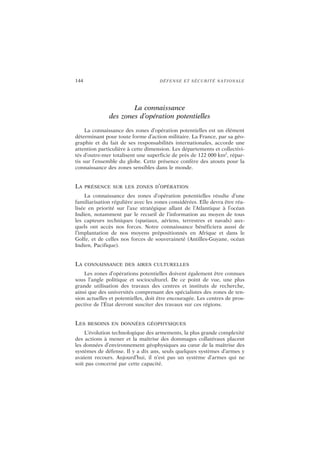 144 DÉFENSE ET SÉCURITÉ NATIONALE
La connaissance
des zones d’opération potentielles
La connaissance des zones d’opération potentielles est un élément
déterminant pour toute forme d’action militaire. La France, par sa géo-
graphie et du fait de ses responsabilités internationales, accorde une
attention particulière à cette dimension. Les départements et collectivi-
tés d’outre-mer totalisent une superficie de près de 122 000 km2
, répar-
tis sur l’ensemble du globe. Cette présence confère des atouts pour la
connaissance des zones sensibles dans le monde.
LA PRÉSENCE SUR LES ZONES D’OPÉRATION
La connaissance des zones d’opération potentielles résulte d’une
familiarisation régulière avec les zones considérées. Elle devra être réa-
lisée en priorité sur l’axe stratégique allant de l’Atlantique à l’océan
Indien, notamment par le recueil de l’information au moyen de tous
les capteurs techniques (spatiaux, aériens, terrestres et navals) aux-
quels ont accès nos forces. Notre connaissance bénéficiera aussi de
l’implantation de nos moyens prépositionnés en Afrique et dans le
Golfe, et de celles nos forces de souveraineté (Antilles-Guyane, océan
Indien, Pacifique).
LA CONNAISSANCE DES AIRES CULTURELLES
Les zones d’opérations potentielles doivent également être connues
sous l’angle politique et socioculturel. De ce point de vue, une plus
grande utilisation des travaux des centres et instituts de recherche,
ainsi que des universités comprenant des spécialistes des zones de ten-
sion actuelles et potentielles, doit être encouragée. Les centres de pros-
pective de l’État devront susciter des travaux sur ces régions.
LES BESOINS EN DONNÉES GÉOPHYSIQUES
L’évolution technologique des armements, la plus grande complexité
des actions à mener et la maîtrise des dommages collatéraux placent
les données d’environnement géophysiques au cœur de la maîtrise des
systèmes de défense. Il y a dix ans, seuls quelques systèmes d’armes y
avaient recours. Aujourd’hui, il n’est pas un système d’armes qui ne
soit pas concerné par cette capacité.
 