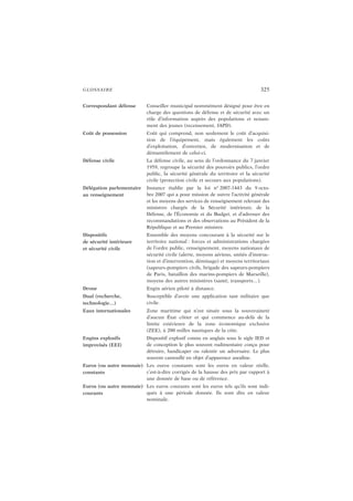GLOSSAIRE 325
Correspondant défense Conseiller municipal nommément désigné pour être en
charge des questions de défense et de sécurité avec un
rôle d’information auprès des populations et notam-
ment des jeunes (recensement, JAPD).
Coût de possession Coût qui comprend, non seulement le coût d’acquisi-
tion de l’équipement, mais également les coûts
d’exploitation, d’entretien, de modernisation et de
démantèlement de celui-ci.
Défense civile La défense civile, au sens de l’ordonnance du 7 janvier
1959, regroupe la sécurité des pouvoirs publics, l’ordre
public, la sécurité générale du territoire et la sécurité
civile (protection civile et secours aux populations).
Délégation parlementaire
au renseignement
Instance établie par la loi n° 2007-1443 du 9 octo-
bre 2007 qui a pour mission de suivre l’activité générale
et les moyens des services de renseignement relevant des
ministres chargés de la Sécurité intérieure, de la
Défense, de l’Économie et du Budget, et d’adresser des
recommandations et des observations au Président de la
République et au Premier ministre.
Dispositifs
de sécurité intérieure
et sécurité civile
Ensemble des moyens concourant à la sécurité sur le
territoire national : forces et administrations chargées
de l’ordre public, renseignement, moyens nationaux de
sécurité civile (alerte, moyens aériens, unités d’instruc-
tion et d’intervention, déminage) et moyens territoriaux
(sapeurs-pompiers civils, brigade des sapeurs-pompiers
de Paris, bataillon des marins-pompiers de Marseille),
moyens des autres ministères (santé, transports…).
Drone Engin aérien piloté à distance.
Dual (recherche,
technologie…)
Susceptible d’avoir une application tant militaire que
civile.
Eaux internationales Zone maritime qui n’est située sous la souveraineté
d’aucun État côtier et qui commence au-delà de la
limite extérieure de la zone économique exclusive
(ZEE), à 200 milles nautiques de la côte.
Engins explosifs
improvisés (EEI)
Dispositif explosif connu en anglais sous le sigle IED et
de conception le plus souvent rudimentaire conçu pour
détruire, handicaper ou ralentir un adversaire. Le plus
souvent camouflé en objet d’apparence anodine.
Euros (ou autre monnaie)
constants
Les euros constants sont les euros en valeur réelle,
c’est-à-dire corrigés de la hausse des prix par rapport à
une donnée de base ou de référence.
Euros (ou autre monnaie)
courants
Les euros courants sont les euros tels qu’ils sont indi-
qués à une période donnée. Ils sont dits en valeur
nominale.
 