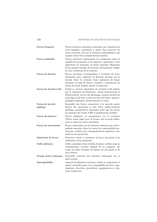 326 DÉFENSE ET SÉCURITÉ NATIONALE
Forces d’urgence Forces terrestres destinées à répondre aux situations de
crise inopinée, constituées à partir d’un réservoir de
forces en alerte, soit sur le territoire métropolitain, soit
à partir d’une force prépositionnée proche.
Forces multirôles Forces terrestres représentant un compromis entre la
rapidité de projection et la capacité à participer à des
opérations de moyenne ou haute intensité. Disposant
d’une gamme étendue de moyens, elles peuvent s’adap-
ter aux évolutions de la mission.
Forces de décision Forces terrestres correspondant à l’échelon de force
nécessaire pour emporter la décision tactique sur le
terrain. Dans le contexte d’une opération de haute
intensité, il s’agit de forces « lourdes » concentrant les
armes de haute létalité, portée et précision.
Forces de sécurité civile Unités et services spécialisés de sécurité civile pilotés
par le ministère de l’Intérieur : unités d’instruction et
d’intervention, service du déminage, moyens aériens de
sauvetage et de lutte contre les feux de forêts, sapeurs-
pompiers militaires, professionnels et civils.
Forces de sécurité
publique
Ensemble des forces consacrées à la sécurité quoti-
dienne des personnes et des biens (police-sécurité
publique, gendarmerie nationale) ainsi que les forces
de maintien de l’ordre (CRS et gendarmerie mobile).
Forces de présence Forces déployées en permanence sur le territoire
d’États ayant signé avec la France des accords bilaté-
raux ou dans les zones maritimes.
Forces de souveraineté Forces stationnées sur le territoire national non métro-
politain assurant, dans les zones de responsabilité per-
manente confiées aux commandements supérieurs, des
missions de protection.
Génération de forces Processus visant à constituer la force nécessaire à la
réalisation d’une opération.
Grille indiciaire Grille constituée d’une échelle d’indices utilisée pour la
rémunération. L’indice dépend de la catégorie, du
corps ou cadre d’emploi de l’agent, de son grade et de
son échelon.
Groupe aérien embarqué Ensemble constitué des aéronefs embarqués sur le
porte-avions.
Interopérabilité Capacité de plusieurs systèmes, unités ou organismes à
opérer ensemble grâce à la compatibilité de leurs orga-
nisations, doctrines, procédures, équipements et rela-
tions respectives.
 