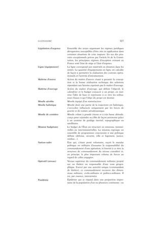 GLOSSAIRE 327
Législation d’urgence Ensemble des textes organisant les régimes juridiques
dérogatoires susceptibles d’être mis en application dans
certaines situations de crise majeure. En sus des pou-
voirs exceptionnels prévus par l’article 16 de la Consti-
tution, les principaux régimes d’exception existant en
France sont l’état de siège et l’état d’urgence.
Ligne (équipement) La ligne correspond aux matériels en dotation dans les
unités. La quantité d’équipements en ligne est calculée
de façon à permettre la réalisation des contrats opéra-
tionnels et l’activité d’entraînement.
Maîtrise d’œuvre Action du maître d’œuvre visant à garantir la concep-
tion et la bonne réalisation technique des solutions
répondant aux besoins exprimés par le maître d’ouvrage.
Maîtrise d’ouvrage Action du maître d’ouvrage, qui définit l’objectif, le
calendrier et le budget consacré à un projet, en maî-
trise l’idée de base et représente à ce titre les utilisa-
teurs finaux à qui l’objet du projet est destiné.
Missile aérobie Missile équipé d’un statoréacteur.
Missile balistique Missile dont une partie de la trajectoire est balistique,
c’est-à-dire influencée uniquement par les forces de
gravité et de traînée aérodynamique.
Missile de croisière Missile volant à grande vitesse et à très basse altitude,
conçu pour rejoindre sa cible de façon autonome grâce
à un système de guidage inertiel, topographique ou
satellitaire.
Mission budgétaire Le budget de l’État est structuré en missions, ministé-
rielles ou interministérielles. La mission regroupe un
ensemble de programmes concourant à une politique
définie (défense, sécurité, ville et logement, justice,
médias…).
Nation-cadre État qui, s’étant porté volontaire, reçoit le mandat
politique ou militaire d’assumer la responsabilité du
commandement d’une opération, et fournit à ce titre la
structure de commandement du niveau considéré et,
en principe, le plus important volume de forces au
regard de celles engagées.
Opératif (niveau) Niveau supérieur du commandement militaire projeté
sur un théâtre ou responsable d’une zone géogra-
phique. Exercé par une autorité unique (commandant
de théâtre), ce commandement recouvre des dimen-
sions militaire, civilo-militaire et politico-militaire. Il
est, par essence, interarmées.
Pandémie Épidémie qui se répand dans une proportion impor-
tante de la population d’un ou plusieurs continents ; ou
 
