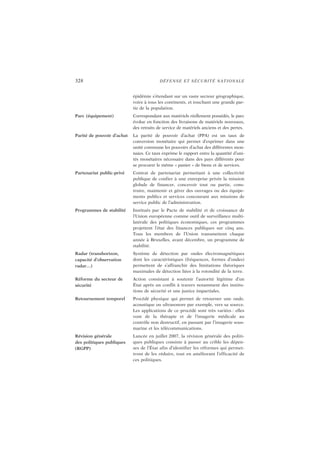 328 DÉFENSE ET SÉCURITÉ NATIONALE
épidémie s’étendant sur un vaste secteur géographique,
voire à tous les continents, et touchant une grande par-
tie de la population.
Parc (équipement) Correspondant aux matériels réellement possédés, le parc
évolue en fonction des livraisons de matériels nouveaux,
des retraits de service de matériels anciens et des pertes.
Parité de pouvoir d’achat La parité de pouvoir d’achat (PPA) est un taux de
conversion monétaire qui permet d’exprimer dans une
unité commune les pouvoirs d’achat des différentes mon-
naies. Ce taux exprime le rapport entre la quantité d’uni-
tés monétaires nécessaire dans des pays différents pour
se procurer le même « panier » de biens et de services.
Partenariat public-privé Contrat de partenariat permettant à une collectivité
publique de confier à une entreprise privée la mission
globale de financer, concevoir tout ou partie, cons-
truire, maintenir et gérer des ouvrages ou des équipe-
ments publics et services concourant aux missions de
service public de l’administration.
Programmes de stabilité Institués par le Pacte de stabilité et de croissance de
l’Union européenne comme outil de surveillance multi-
latérale des politiques économiques, ces programmes
projettent l’état des finances publiques sur cinq ans.
Tous les membres de l’Union transmettent chaque
année à Bruxelles, avant décembre, un programme de
stabilité.
Radar (transhorizon,
capacité d’observation
radar…)
Système de détection par ondes électromagnétiques
dont les caractéristiques (fréquences, formes d’ondes)
permettent de s’affranchir des limitations théoriques
maximales de détection liées à la rotondité de la terre.
Réforme du secteur de
sécurité
Action consistant à soutenir l’autorité légitime d’un
État après un conflit à travers notamment des institu-
tions de sécurité et une justice impartiales.
Retournement temporel Procédé physique qui permet de retourner une onde,
acoustique ou ultrasonore par exemple, vers sa source.
Les applications de ce procédé sont très variées : elles
vont de la thérapie et de l’imagerie médicale au
contrôle non destructif, en passant par l’imagerie sous-
marine et les télécommunications.
Révision générale
des politiques publiques
(RGPP)
Lancée en juillet 2007, la révision générale des politi-
ques publiques consiste à passer au crible les dépen-
ses de l’État afin d’identifier les réformes qui permet-
tront de les réduire, tout en améliorant l’efficacité de
ces politiques.
 