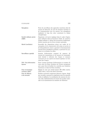 GLOSSAIRE 329
Sémaphore Poste de surveillance des approches maritimes doté de
moyens de détection, de suivi de situation maritime et
de communication avec les navires. Les sémaphores
implantés le long des côtes constituent la chaîne
sémaphorique.
Société militaire privée
(SMP)
Organisme civil privé impliqué dans le cadre d’opéra-
tions militaires dans la fourniture d’aide, de conseil et
d’appui militaire et offrant des prestations traditionnel-
lement assurées par les forces armées nationales.
Sûreté (nucléaire) Ensemble des dispositions prises aux stades de la
conception, de la construction, de la mise en service et
du démantèlement visant à garantir le fonctionnement
normal d’une installation nucléaire, à prévenir les acci-
dents et à en limiter les effets.
Surveillance spatiale Système d’information composé de capteurs, de
moyens de transmission et de moyens de commande-
ment destiné à informer des risques et menaces
s’exerçant sur ou à partir de moyens spatiaux ou tran-
sitant par l’espace.
VIS : Visa Information
System
Futur système d’échange d’informations en matière de
visas entre les États membres de l’Union européenne
qui a pour but de faciliter les contrôles aux frontières
extérieures et dans les États membres.
Zone économique
exclusive (ZEE)
Désigne la zone qui s’étend jusqu’à 200 milles marins.
L’État côtier y exerce des droits souverains.
Zone de défense
et de sécurité
Échelon territorial comportant plusieurs régions, dirigé
par un préfet, assurant la coopération entre les autorités
civiles et militaires, la coordination des moyens de sécu-
rité civile, l’administration de moyens de la police natio-
nale et de transmissions du ministère de l’Intérieur.
 