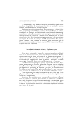 CONNAÎTRE ET ANTICIPER 145
La connaissance des zones d’opération potentielle repose donc
aussi sur l’acquisition de ces données fournies en particulier par des
moyens cartographiques et météorologiques.
S’agissant des moyens de collecte, des programmes existent (don-
nées géographiques numériques, données hydrographiques et océano-
graphiques, et données météorologiques). Une démarche d’ensemble,
aux niveaux national et européen, sera entreprise pour structurer la
capacité globale de collecte et d’emploi de ces données dans les systè-
mes d’armes. Les efforts porteront en particulier sur le développement
de moyens de recueil et d’analyse réactifs pour faciliter des déploie-
ments rapides. Cette capacité est d’autant plus importante que la
France serait amenée à assurer des responsabilités de commandement
d’opérations dans ces zones.
La valorisation du réseau diplomatique
Grâce à ses ambassades bilatérales, ses représentations multilaté-
rales et ses postes consulaires, notre pays dispose d’un réseau d’infor-
mation extérieure et d’une ouverture sur le monde exceptionnels. Ce
réseau joue un rôle primordial dans le recueil, la circulation, le partage
et l’analyse des informations, pour la plupart « ouvertes », de toute
nature, par l’ensemble des services de l’État présents à l’étranger.
Un effort sera entrepris pour que les responsables de notre diplo-
matie puissent mieux exploiter l’ensemble constitué par ces informa-
tions, les analyses des sources diplomatiques et le renseignement établi
par les services spécialisés. Il implique d’accroître les échanges entre
les différents services de l’État qui travaillent dans les pays concernés,
sous l’autorité de l’ambassadeur, et de croiser les différentes sources.
Ces échanges devront être systématisés et se concrétiser, par exem-
ple, sous la forme d’un comité restreint se réunissant régulièrement
autour de l’ambassadeur.
Au niveau des administrations centrales, l’ensemble des informa-
tions recueillies sur le terrain devra être mis en cohérence. Les relations
de travail du ministère des Affaires étrangères et européennes, et des
autres ministères, avec les services spécialisés seront intensifiées.
L’objectif est de disposer d’analyses communes et pluridisciplinaires
des risques de sécurité.
 
