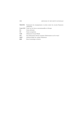 334 DÉFENSE ET SÉCURITÉ NATIONALE
TRACFIN Traitement du renseignement et action contre les circuits financiers
clandestins
Traité FCE Traité sur les forces conventionnelles en Europe
UA Union africaine
UE Union européenne
VAB Véhicule de l’avant blindé
VIS Visa Information System (système d’information sur les visas)
VBCI Véhicule blindé de combat d’infanterie
ZEE Zone économique exclusive
 