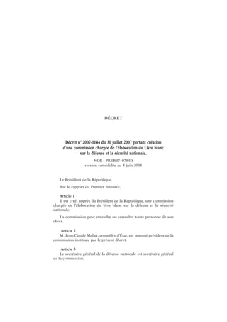 DÉCRET
Décret n° 2007-1144 du 30 juillet 2007 portant création
d’une commission chargée de l’élaboration du Livre blanc
sur la défense et la sécurité nationale.
NOR : PRER0710784D
version consolidée au 4 juin 2008
Le Président de la République,
Sur le rapport du Premier ministre,
Article 1
Il est créé, auprès du Président de la République, une commission
chargée de l’élaboration du livre blanc sur la défense et la sécurité
nationale.
La commission peut entendre ou consulter toute personne de son
choix.
Article 2
M. Jean-Claude Mallet, conseiller d’État, est nommé président de la
commission instituée par le présent décret.
Article 3
Le secrétaire général de la défense nationale est secrétaire général
de la commission.
 