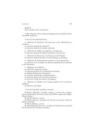 ANNEXES 339
Article 4
Sont membres de la commission :
1) Deux députés et deux sénateurs désignés par le président de leur
assemblée respective.
2) Au titre des administrations :
a. - Ministère de l’Intérieur, de l’outre-mer et des collectivités ter-
ritoriales :
Le secrétaire général du ministère ;
Le directeur général de la police nationale.
b. - Ministère des Affaires étrangères et européennes :
Le directeur général des affaires politiques et de sécurité.
c. - Ministère de l’Économie, des Finances et de l’Emploi :
Le directeur général du trésor et de la politique économique.
d. - Ministère de l’Enseignement supérieur et de la Recherche :
Le directeur de la stratégie à la direction générale de la recherche
et de l’innovation.
e. - Ministère de la Défense :
Le chef d’état-major des armées ;
Le directeur général de la gendarmerie nationale ;
Le délégué général pour l’armement ;
Le secrétaire général pour l’administration ;
Le directeur général de la sécurité extérieure ;
Le directeur chargé des affaires stratégiques.
f. - Ministère du Budget, des Comptes publics et de la Fonction
publique :
Le directeur du budget.
3) Les personnalités qualifiées suivantes :
M. Benoît d’Aboville, conseiller maître à la Cour des comptes,
ancien ambassadeur de France auprès de l’OTAN et auprès de la Répu-
blique tchèque ;
M. Nicolas Baverez, avocat ;
M. Olivier Darrason, président de l’Institut des hautes études de
défense nationale ;
M. Olivier Debouzy, avocat ;
M. Alain Delpuech, directeur, conseiller de l’administrateur général
du Commissariat à l’énergie atomique ;
 