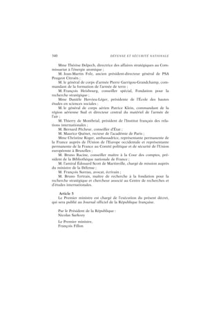 340 DÉFENSE ET SÉCURITÉ NATIONALE
Mme Thérèse Delpech, directrice des affaires stratégiques au Com-
missariat à l’énergie atomique ;
M. Jean-Martin Folz, ancien président-directeur général de PSA
Peugeot Citroën ;
M. le général de corps d’armée Pierre Garrigou-Grandchamp, com-
mandant de la formation de l’armée de terre ;
M. François Heisbourg, conseiller spécial, Fondation pour la
recherche stratégique ;
Mme Danièle Hervieu-Léger, présidente de l’École des hautes
études en sciences sociales ;
M. le général de corps aérien Patrice Klein, commandant de la
région aérienne Sud et directeur central du matériel de l’armée de
l’air ;
M. Thierry de Montbrial, président de l’Institut français des rela-
tions internationales ;
M. Bernard Pêcheur, conseiller d’État ;
M. Maurice Quénet, recteur de l’académie de Paris ;
Mme Christine Roger, ambassadrice, représentante permanente de
la France auprès de l’Union de l’Europe occidentale et représentante
permanente de la France au Comité politique et de sécurité de l’Union
européenne à Bruxelles ;
M. Bruno Racine, conseiller maître à la Cour des comptes, pré-
sident de la Bibliothèque nationale de France ;
M. l’amiral Édouard Scott de Martinville, chargé de mission auprès
du ministre de la Défense ;
M. François Sureau, avocat, écrivain ;
M. Bruno Tertrais, maître de recherche à la fondation pour la
recherche stratégique et chercheur associé au Centre de recherches et
d’études internationales.
Article 5
Le Premier ministre est chargé de l’exécution du présent décret,
qui sera publié au Journal officiel de la République française.
Par le Président de la République :
Nicolas Sarkozy
Le Premier ministre,
François Fillon
 