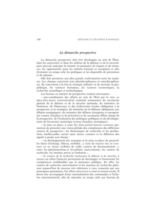 146 DÉFENSE ET SÉCURITÉ NATIONALE
La démarche prospective
La démarche prospective doit être développée au sein de l’État,
dans les universités et dans les milieux de la défense et de la sécurité,
pour pouvoir anticiper la montée en puissance de risques et de mena-
ces, les opportunités pour les intérêts français et européens et afin
d’orienter en temps utile les politiques et les dispositifs de prévention
et de réponse.
Elle doit permettre une plus grande confrontation entre les analy-
ses. Les champs concernés sont pluridisciplinaires et interdisciplinai-
res. Ils concernent à la fois la stratégie militaire et de sécurité, la géo-
politique, les sciences humaines, les sciences économiques, la
recherche scientifique et technologique.
Les besoins en matière de prospective rendent nécessaires :
– une coordination des efforts au sein de l’État par la mise en
place d’un réseau interministériel constitué notamment du secrétariat
général de la défense et de la sécurité nationale, du ministère de
l’Intérieur, de l’Outre-mer et des Collectivités locales (délégation à la
prospective et la stratégie), du ministère de la Défense (délégation aux
affaires stratégiques), du ministère des Affaires étrangères et européen-
nes (centre d’analyse et de prévision) et du secrétariat d’État chargé de
la prospective, de l’évaluation des politiques publiques et du développe-
ment de l’économie numérique (centre d’analyse stratégique) ;
– la mise en place, à cette fin, d’un portail Internet commun per-
mettant de présenter une vision globale des compétences des différents
centres de prospective ; les thématiques de recherche et les produc-
tions intellectuelles seront ainsi mieux connues et la diffusion des
appels à projet sera élargie ;
– un développement des synergies et la mise en place de passerel-
les (lieux d’échange, filières, mobilité…), voire de moyens mis en com-
mun ou en réseau (cellules de veille, centres de documentation…),
entre les administrations et les milieux universitaires, les centres de
recherche, les instituts privés et l’industrie ;
– le soutien de la recherche intéressant la défense et la sécurité, à
travers un effort financier permettant de développer et d’entretenir les
compétences mobilisables par la puissance publique. En effet, les
centres de recherche universitaires et les instituts de recherche pâtis-
sent aujourd’hui de moyens très inférieurs à ceux consentis par nos
principaux partenaires. Cet effort sera accru à court et moyen terme. Il
devra être accompagné d’une rationalisation des commandes à l’éche-
lon interministériel, afin de répondre en temps utile aux besoins de
 
