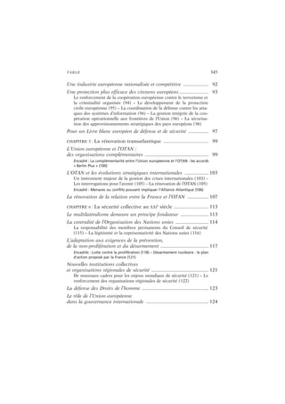 TABLE 345
Une industrie européenne rationalisée et compétitive ................... 92
Une protection plus efficace des citoyens européens ...................... 93
Le renforcement de la coopération européenne contre le terrorisme et
la criminalité organisée (94) – Le développement de la protection
civile européenne (95) – La coordination de la défense contre les atta-
ques des systèmes d’information (96) – La gestion intégrée de la coo-
pération opérationnelle aux frontières de l’Union (96) – La sécurisa-
tion des approvisionnements stratégiques des pays européens (96)
Pour un Livre blanc européen de défense et de sécurité ............... 97
CHAPITRE 5 : La rénovation transatlantique .................................. 99
L’Union européenne et l’OTAN :
des organisations complémentaires ................................................ 99
Encadré : La complémentarité entre l’Union européenne et l’OTAN : les accords
« Berlin Plus » (100)
L’OTAN et les évolutions stratégiques internationales .................. 103
Un instrument majeur de la gestion des crises internationales (103) –
Les interrogations pour l’avenir (105) – La rénovation de l’OTAN (105)
Encadré : Menaces ou conflits pouvant impliquer l’Alliance Atlantique (106)
La rénovation de la relation entre la France et l’OTAN ................ 107
CHAPITRE 6 : La sécurité collective au XXI
e
siècle .......................... 113
Le multilatéralisme demeure un principe fondateur ..................... 113
La centralité de l’Organisation des Nations unies ......................... 114
La responsabilité des membres permanents du Conseil de sécurité
(115) – La légitimité et la représentativité des Nations unies (116)
L’adaptation aux exigences de la prévention,
de la non-prolifération et du désarmement .................................... 117
Encadrés : Lutte contre la prolifération (118) – Désarmement nucléaire : le plan
d’action proposé par la France (121)
Nouvelles institutions collectives
et organisations régionales de sécurité ........................................... 121
De nouveaux cadres pour les enjeux mondiaux de sécurité (121) – Le
renforcement des organisations régionales de sécurité (122)
La défense des Droits de l’homme .................................................. 123
Le rôle de l’Union européenne
dans la gouvernance internationale ............................................... 124
 