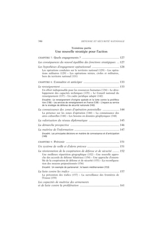346 DÉFENSE ET SÉCURITÉ NATIONALE
Troisième partie
Une nouvelle stratégie pour l’action
CHAPITRE 7 : Quels engagements ? ................................................. 127
Les conséquences du nouvel équilibre des fonctions stratégiques ... 127
Les hypothèses d’engagement opérationnel .................................... 128
Les opérations conduites sur le territoire national (129) – Les opéra-
tions militaires (129) – Les opérations mixtes, civiles et militaires,
hors du territoire national (131)
CHAPITRE 8 : Connaître et anticiper ............................................... 133
Le renseignement .............................................................................133
Un effort indispensable pour les ressources humaines (134) – Le déve-
loppement des capacités techniques (135) – Le Conseil national du
renseignement (137) – Un cadre juridique adapté (142)
Encadrés : Le renseignement d’origine spatiale et la lutte contre la proliféra-
tion (136) – Les services de renseignement en France (139) – L’espace au service
de la stratégie de défense de sécurité nationale (143)
La connaissance des zones d’opération potentielles ...................... 144
La présence sur les zones d’opération (144) – La connaissance des
aires culturelles (144) – Les besoins en données géophysiques (144)
La valorisation du réseau diplomatique ........................................ 145
La démarche prospective ................................................................ 146
La maîtrise de l’information ........................................................... 147
Encadré : Les principales décisions en matière de connaissance et d’anticipation
(149)
CHAPITRE 9 : Prévenir ...................................................................... 151
Un système de veille et d’alerte précoce .......................................... 151
La réorientation de la coopération de défense et de sécurité ......... 152
Une meilleure répartition géographique (152) – Une nouvelle appro-
che des accords de défense bilatéraux (154) – Une approche d’ensem-
ble de la coopération de défense et de sécurité (155) – La reconfigura-
tion des moyens prépositionnés (156)
Encadré : Un exemple de partenariat : le bassin méditerranéen (153)
La lutte contre les trafics ................................................................157
La prévention des trafics (157) – La surveillance des frontières de
l’Union (159)
Les capacités de maîtrise des armements
et de lutte contre la prolifération .................................................... 161
 