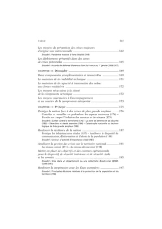 TABLE 347
Les moyens de prévention des crises majeures
d’origine non intentionnelle ............................................................ 162
Encadré : Pandémie massive à forte létalité (164)
Les déploiements préventifs dans des zones
de crises potentielles .........................................................................165
Encadré : Accords de défense bilatéraux liant la France au 1er
janvier 2008 (167)
CHAPITRE 10 : Dissuader .................................................................. 169
Deux composantes complémentaires et renouvelées ..................... 169
Le maintien de la crédibilité technique .......................................... 171
Le maintien de la capacité à transmettre des ordres
aux forces nucléaires ......................................................................172
Les moyens nécessaires à la sûreté
de la composante océanique ............................................................ 172
Les moyens nécessaires à l’accompagnement
et au soutien de la composante aéroportée .................................... 173
CHAPITRE 11 : Protéger ..................................................................... 175
Protéger la nation face à des crises de plus grande ampleur ........ 176
Contrôler et surveiller en profondeur les espaces nationaux (176) –
Prendre en compte l’évolution des menaces et des risques (179)
Encadrés : Lutter contre le terrorisme (176) – La zone de défense et de sécurité
(180) – Détection et alerte avancées (184) – Catastrophe naturelle ou techno-
logique de très grande ampleur (186)
Renforcer la résilience de la nation ................................................ 187
Protéger les infrastructures vitales (187) – Améliorer le dispositif de
communication, d’information et d’alerte de la population (188)
Encadré : Secteurs d’activité d’importance vitale (187)
Améliorer la gestion des crises sur le territoire national ................ 191
Au niveau central (191) – Au niveau déconcentré (193)
Mettre en place des objectifs et des contrats opérationnels
pour le dispositif de sécurité intérieure et de sécurité civile
et les armées ....................................................................................195
Encadré : Crise dans un département ou une collectivité d’outre-mer (DOM-
COM) (197)
Renforcer la coopération avec les États européens ........................ 197
Encadré : Principales décisions relatives à la protection de la population et du
territoire (198)
 