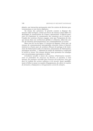148 DÉFENSE ET SÉCURITÉ NATIONALE
planète, une interaction permanente entre les centres de décision gou-
vernementaux et nos forces déployées.
Au niveau des opérations, la priorité consiste à disposer des
moyens radio tactiques, à doter nos forces de réseaux à haut débit et à
développer la numérisation de l’espace opérationnel. L’objectif pour-
suivi est d’optimiser la connaissance des situations sur le terrain et
l’emploi des systèmes d’armes engagés, ainsi que l’intégration de cha-
que niveau dans une architecture globale et cohérente, allant des cen-
tres de situation gouvernementaux aux commandements en action.
Dans tous les cas de figure, il convient de disposer, d’une part, de
réseaux de communication interopérables sécurisés (intra et intermi-
nistères) et, d’autre part, de systèmes efficaces de partage et de traite-
ment de l’information (aide à la décision, présentation de l’information,
messagerie sécurisée…), réduisant les temps de traitement et renforçant
le travail en réseau. Ces réseaux doivent aussi permettre les échanges
avec nos principaux partenaires et alliés.
L’évolution actuelle et future des systèmes d’information transfor-
mera en profondeur les processus de décision, et suscitera, à tous
niveaux, des pratiques nouvelles dans l’exercice de la décision, ainsi que
dans la conduite des actions militaires et de sécurité. Aussi, parallèle-
ment à l’effort à mener en matière d’équipements, des efforts en matière
de formation, d’adaptation et d’organisation seront-ils entrepris.
 