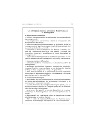 CONNAÎTRE ET ANTICIPER 149
Les principales décisions en matière de connaissance
et d’anticipation
• Organisation et coordination
– création, auprès du Président de la République, d’un Conseil national
du renseignement ;
– mise en place d’un coordonnateur national du renseignement à la
Présidence de la République ;
– élaboration de dispositions législatives sur les activités des services de
renseignement, sur la protection du secret de la défense nationale ainsi
que sur la protection des personnels ;
– valorisation du réseau diplomatique, afin d’assurer un meilleur par-
tage, par l’ensemble des services de l’État présents à l’étranger, des
informations « ouvertes » ; sensibilisation du réseau diplomatique au
renseignement ;
– coordination et développement de la démarche prospective au sein
de l’État, en particulier par la mise en place d’un réseau interministériel.
• Ressources humaines et formation
– valorisation des filières renseignement ; création d’une académie du
renseignement ;
– recrutement de spécialistes (ingénieurs, informaticiens, interprètes-
images et linguistes, notamment) pour la mise à niveau des capacités
techniques et des compétences, ainsi que de généralistes ;
– effort dans le domaine de la connaissance des zones d’opérations
potentielles, en favorisant notamment la connaissance des cultures des
pays étrangers par les agents de l’État.
• Investissements techniques
– renforcement des capacités techniques des services de renseignement
en réponse au développement des technologies d’information et de
communication, notamment Internet ;
– nouvelle planification du renseignement d’origine spatiale, avec un
effort majeur dans le domaine de l’imagerie et dans celui du renseigne-
ment d’origine électromagnétique ;
– renforcement des capacités aéroportées d’acquisition du renseigne-
ment image et électromagnétique, avec un accent particulier sur les
drones ;
– développement des capacités de collecte et d’emploi des données
géophysiques par les systèmes d’armes ;
– effort en matière de maîtrise de l’information afin d’optimiser la prise
de décision et de développer la numérisation de l’espace opérationnel.
 