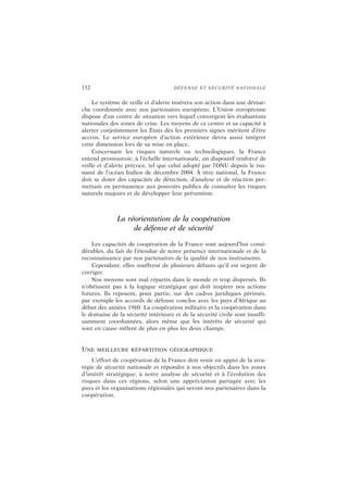 152 DÉFENSE ET SÉCURITÉ NATIONALE
Le système de veille et d’alerte insérera son action dans une démar-
che coordonnée avec nos partenaires européens. L’Union européenne
dispose d’un centre de situation vers lequel convergent les évaluations
nationales des zones de crise. Les moyens de ce centre et sa capacité à
alerter conjointement les États dès les premiers signes méritent d’être
accrus. Le service européen d’action extérieure devra aussi intégrer
cette dimension lors de sa mise en place.
Concernant les risques naturels ou technologiques, la France
entend promouvoir, à l’échelle internationale, un dispositif renforcé de
veille et d’alerte précoce, tel que celui adopté par l’ONU depuis le tsu-
nami de l’océan Indien de décembre 2004. À titre national, la France
doit se doter des capacités de détection, d’analyse et de réaction per-
mettant en permanence aux pouvoirs publics de connaître les risques
naturels majeurs et de développer leur prévention.
La réorientation de la coopération
de défense et de sécurité
Les capacités de coopération de la France sont aujourd’hui consi-
dérables, du fait de l’étendue de notre présence internationale et de la
reconnaissance par nos partenaires de la qualité de nos instruments.
Cependant, elles souffrent de plusieurs défauts qu’il est urgent de
corriger.
Nos moyens sont mal répartis dans le monde et trop dispersés. Ils
n’obéissent pas à la logique stratégique qui doit inspirer nos actions
futures. Ils reposent, pour partie, sur des cadres juridiques périmés,
par exemple les accords de défense conclus avec les pays d’Afrique au
début des années 1960. La coopération militaire et la coopération dans
le domaine de la sécurité intérieure et de la sécurité civile sont insuffi-
samment coordonnées, alors même que les intérêts de sécurité qui
sont en cause mêlent de plus en plus les deux champs.
UNE MEILLEURE RÉPARTITION GÉOGRAPHIQUE
L’effort de coopération de la France doit venir en appui de la stra-
tégie de sécurité nationale et répondre à nos objectifs dans les zones
d’intérêt stratégique, à notre analyse de sécurité et à l’évolution des
risques dans ces régions, selon une appréciation partagée avec les
pays et les organisations régionales qui seront nos partenaires dans la
coopération.
 