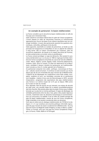 PRÉVENIR 153
Un exemple de partenariat : le bassin méditerranéen
La France considère que la sécurité du bassin méditerranéen et celle de
l’Europe sont intimement liées.
Cette volonté se concrétise d’abord dans le cadre de l’Union européenne.
L’Union dispose en effet de mécanismes financiers et institutionnels
appropriés pour fournir les bases d’une relation équilibrée avec son voi-
sinage immédiat, à travers des partenariats associant les questions éco-
nomiques, culturelles, politiques et de sécurité.
Cette approche, essentielle en matière de prévention, se fonde sur des
principes de transparence et d’équilibre et vise un objectif de relations
à long terme. Elle se traduit concrètement par l’insertion, dans les
accords de coopération, de clauses sur le respect des droits de l’homme,
la lutte antiterroriste ou la lutte contre la prolifération.
La France entend privilégier ce type de démarche. Elle soutient le pro-
cessus de Barcelone qui a vu le jour en 1995 et regroupe les États mem-
bres de l’Union européenne et les États du sud et de l’est de la Méditer-
ranée : Maroc, Algérie, Tunisie, Égypte, Israël, l’Autorité palestinienne,
Jordanie, Liban, Syrie et Turquie. La Libye est observatrice et la Mauri-
tanie, candidate à devenir membre du partenariat, est traditionnelle-
ment conviée au titre d’« invitée spéciale de la Présidence ».
Ce partenariat comporte trois volets : politique ; économique et finan-
cier ; culturel, social et humain. Il constitue la seule enceinte qui réunit
depuis plus de dix ans l’ensemble des pays riverains de la Méditerranée.
L’objectif est de développer les coopérations entre États arabes, euro-
péens, israéliens et turcs. Les retombées concrètes de ce partenariat
sont tangibles : création d’une zone de libre-échange en 2010 ; accords
d’association ; progression des exportations des pays méditerranéens
vers l’Union à un rythme moyen de 7,2 % par an depuis 1990 contre
4,2 % dans le reste du monde.
Pour répondre, dans les quinze ans qui viennent, aux enjeux de sécurité
de cette zone, une nouvelle étape de la relation euroméditerranéenne
doit être franchie. Elle prendra place dans le projet d’Union pour la Médi-
terranée qui ira plus loin en termes politiques. Il s’agira de développer de
véritables partenariats entre les deux rives, grâce à des projets régionaux
concrets, notamment dans les domaines économiques et environnemen-
taux qui concourent à la stabilité. Il est en effet de l’intérêt partagé des
pays du bassin méditerranéen, comme de ceux de l’Union européenne,
d’agir ensemble et de manière coordonnée dans ces domaines.
Vont dans le même sens le dialogue méditerranéen de l’OTAN et le dia-
logue « 5 + 5 » qui constitue une enceinte politique informelle regrou-
pant dix pays riverains du bassin occidental de la Méditerranée : les cinq
pays de l’Union du Maghreb arabe (l’Algérie, la Libye, le Maroc, la Mau-
ritanie, la Tunisie), ainsi que cinq pays de l’Union européenne (l’Espa-
gne, la France, l’Italie, Malte et le Portugal).
 