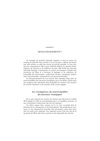 CHAPITRE 7
QUELS ENGAGEMENTS ?
La stratégie de sécurité nationale organise et met en œuvre les
moyens de prévenir toute atteinte à la vie du pays, à défaut de limiter
une telle atteinte au plus bas niveau de gravité possible, et d’en atté-
nuer les conséquences. Elle a pour ambition d’élever la capacité d’anti-
cipation, de réaction et de résilience du pays. Elle fonde une doctrine
nationale destinée à harmoniser en toutes circonstances l’emploi des
ressources de l’État et à favoriser le dialogue et la cohérence de
l’ensemble des intervenants : collectivités locales, entreprises, institu-
tions internationales, organisations non gouvernementales.
Le dimensionnement de nos moyens doit répondre d’une part au
nouvel équilibre des fonctions stratégiques qui a été défini, d’autre part
aux exigences des opérations dans lesquelles les armées et les moyens
de sécurité intérieure et de sécurité civile seront engagés.
Les conséquences du nouvel équilibre
des fonctions stratégiques
En ce qui concerne les armées, les moyens que décrivait le modèle
2015 adopté en 1996 ne correspondent pas à cet équilibre nouveau, ni
aux orientations à long terme qui ont été exposées.
Un effort majeur doit, comme on l’a vu, être accompli dans le
domaine de la connaissance et de l’anticipation. Des programmes nou-
veaux et une organisation nouvelle sont nécessaires, pour faire fran-
chir un seuil à nos capacités. Ces capacités seront l’une des clés de la
réactivité de l’État, des forces armées et des dispositifs de sécurité.
 