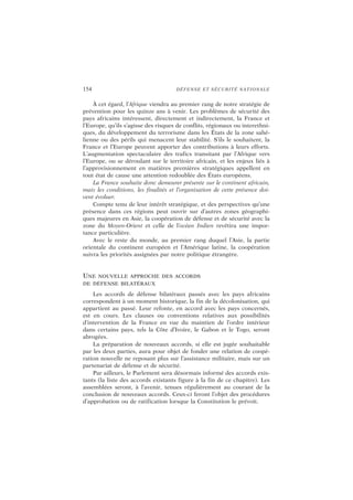 154 DÉFENSE ET SÉCURITÉ NATIONALE
À cet égard, l’Afrique viendra au premier rang de notre stratégie de
prévention pour les quinze ans à venir. Les problèmes de sécurité des
pays africains intéressent, directement et indirectement, la France et
l’Europe, qu’ils s’agisse des risques de conflits, régionaux ou interethni-
ques, du développement du terrorisme dans les États de la zone sahé-
lienne ou des périls qui menacent leur stabilité. S’ils le souhaitent, la
France et l’Europe peuvent apporter des contributions à leurs efforts.
L’augmentation spectaculaire des trafics transitant par l’Afrique vers
l’Europe, ou se déroulant sur le territoire africain, et les enjeux liés à
l’approvisionnement en matières premières stratégiques appellent en
tout état de cause une attention redoublée des États européens.
La France souhaite donc demeurer présente sur le continent africain,
mais les conditions, les finalités et l’organisation de cette présence doi-
vent évoluer.
Compte tenu de leur intérêt stratégique, et des perspectives qu’une
présence dans ces régions peut ouvrir sur d’autres zones géographi-
ques majeures en Asie, la coopération de défense et de sécurité avec la
zone du Moyen-Orient et celle de l’océan Indien revêtira une impor-
tance particulière.
Avec le reste du monde, au premier rang duquel l’Asie, la partie
orientale du continent européen et l’Amérique latine, la coopération
suivra les priorités assignées par notre politique étrangère.
UNE NOUVELLE APPROCHE DES ACCORDS
DE DÉFENSE BILATÉRAUX
Les accords de défense bilatéraux passés avec les pays africains
correspondent à un moment historique, la fin de la décolonisation, qui
appartient au passé. Leur refonte, en accord avec les pays concernés,
est en cours. Les clauses ou conventions relatives aux possibilités
d’intervention de la France en vue du maintien de l’ordre intérieur
dans certains pays, tels la Côte d’Ivoire, le Gabon et le Togo, seront
abrogées.
La préparation de nouveaux accords, si elle est jugée souhaitable
par les deux parties, aura pour objet de fonder une relation de coopé-
ration nouvelle ne reposant plus sur l’assistance militaire, mais sur un
partenariat de défense et de sécurité.
Par ailleurs, le Parlement sera désormais informé des accords exis-
tants (la liste des accords existants figure à la fin de ce chapitre). Les
assemblées seront, à l’avenir, tenues régulièrement au courant de la
conclusion de nouveaux accords. Ceux-ci feront l’objet des procédures
d’approbation ou de ratification lorsque la Constitution le prévoit.
 